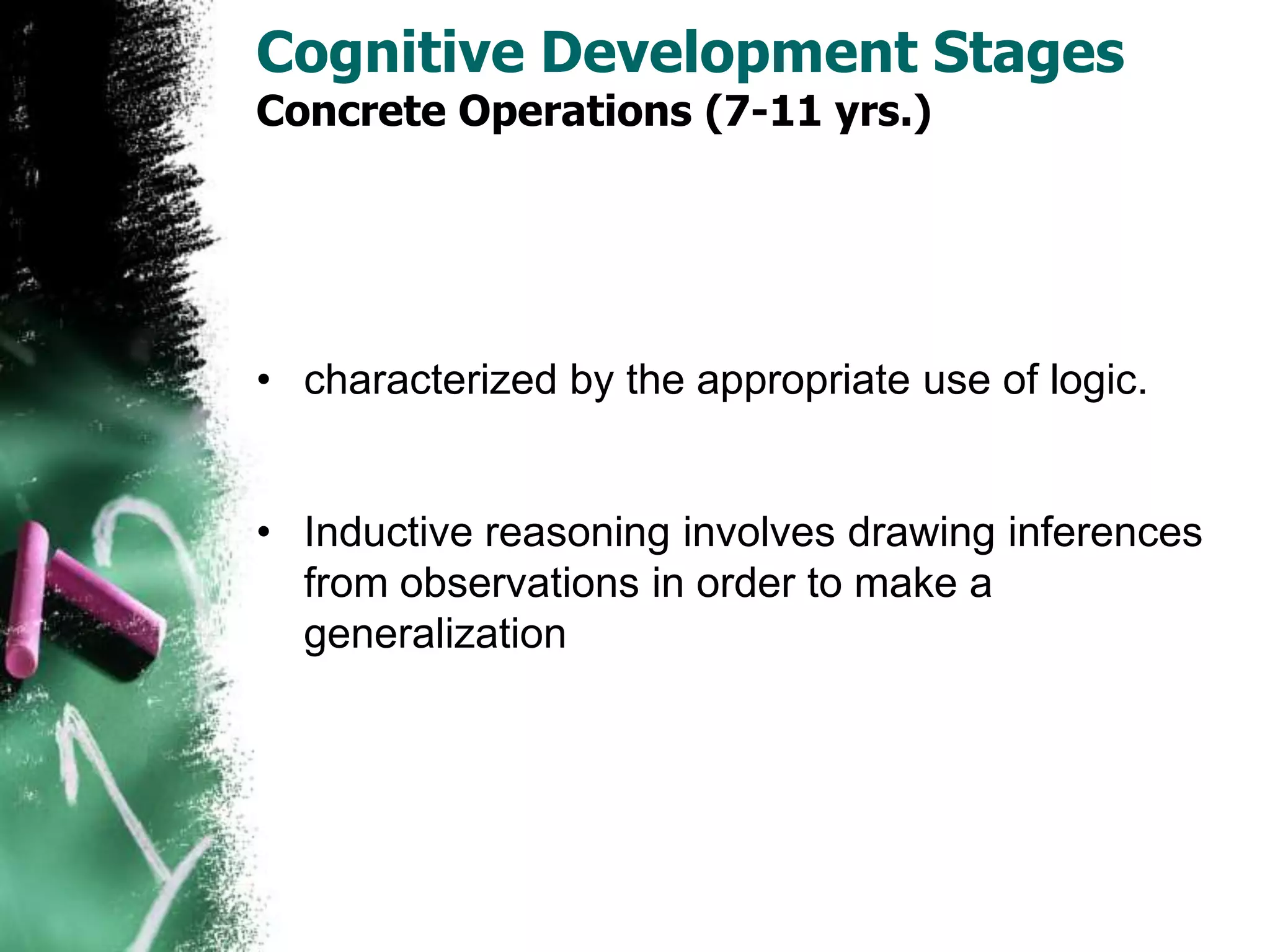 Cognitive Development Stages
Concrete Operations (7-11 yrs.)
• characterized by the appropriate use of logic.
• Inductive reasoning involves drawing inferences
from observations in order to make a
generalization
 