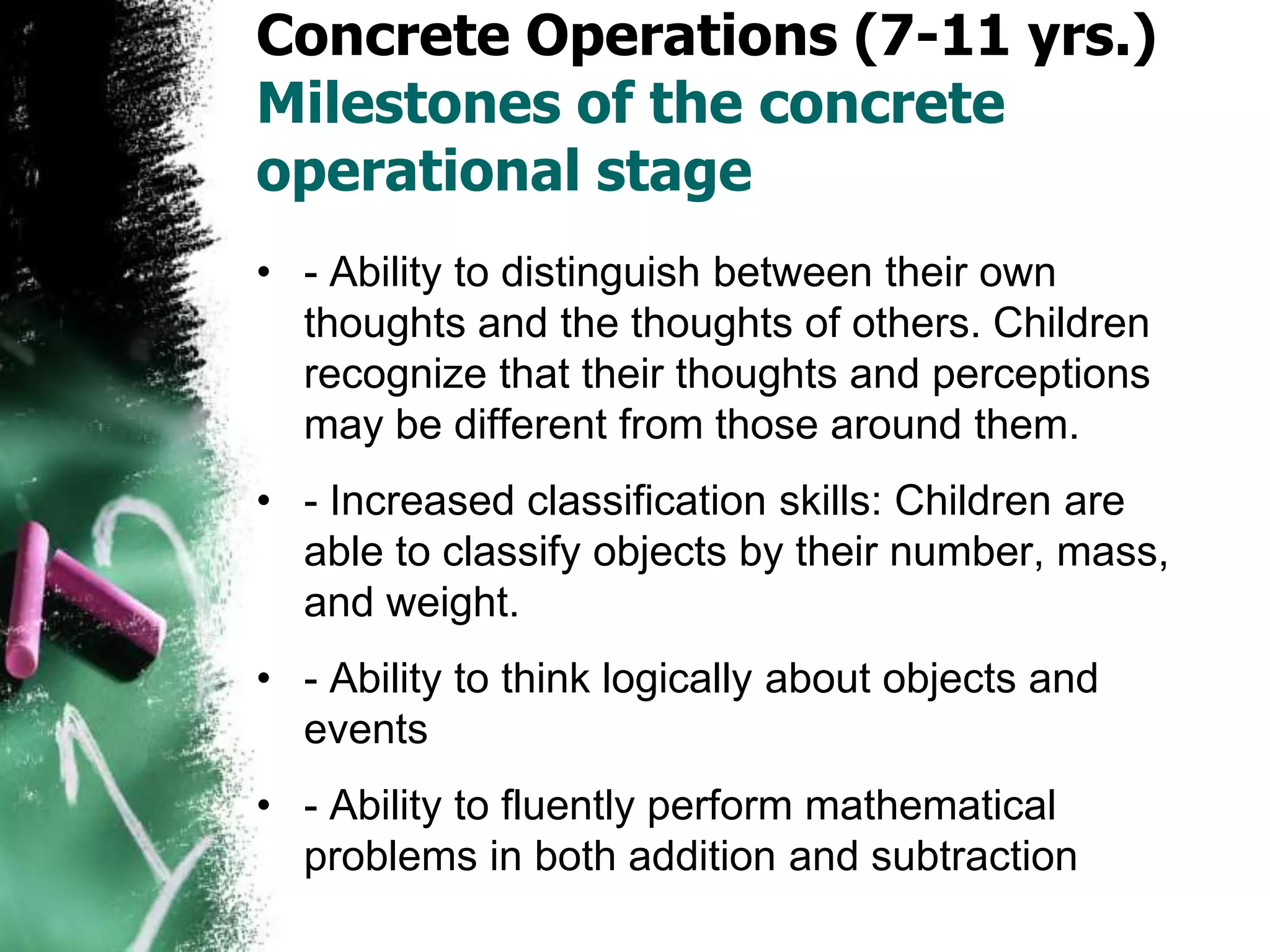 Concrete Operations (7-11 yrs.)
Milestones of the concrete
operational stage
• - Ability to distinguish between their own
thoughts and the thoughts of others. Children
recognize that their thoughts and perceptions
may be different from those around them.
• - Increased classification skills: Children are
able to classify objects by their number, mass,
and weight.
• - Ability to think logically about objects and
events
• - Ability to fluently perform mathematical
problems in both addition and subtraction
 