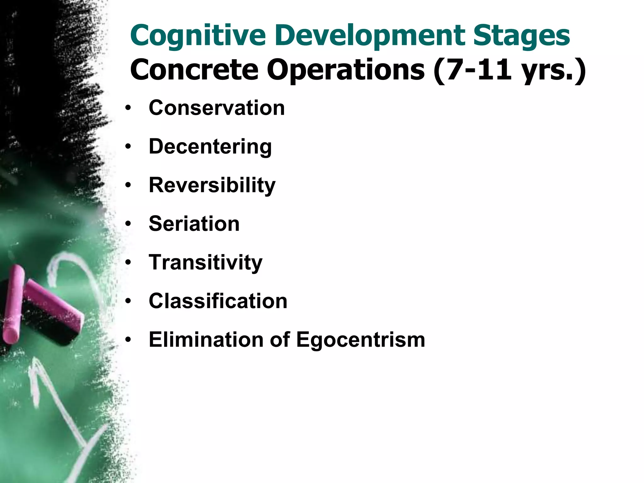 Cognitive Development Stages
Concrete Operations (7-11 yrs.)
• Conservation
• Decentering
• Reversibility
• Seriation
• Transitivity
• Classification
• Elimination of Egocentrism
 