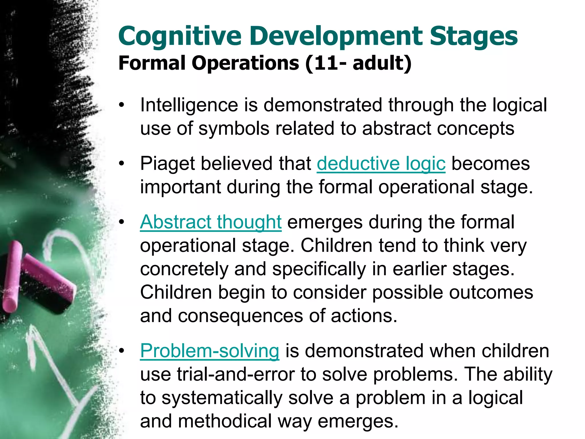 Cognitive Development Stages
Formal Operations (11- adult)
• Intelligence is demonstrated through the logical
use of symbols related to abstract concepts
• Piaget believed that deductive logic becomes
important during the formal operational stage.
• Abstract thought emerges during the formal
operational stage. Children tend to think very
concretely and specifically in earlier stages.
Children begin to consider possible outcomes
and consequences of actions.
• Problem-solving is demonstrated when children
use trial-and-error to solve problems. The ability
to systematically solve a problem in a logical
and methodical way emerges.
 