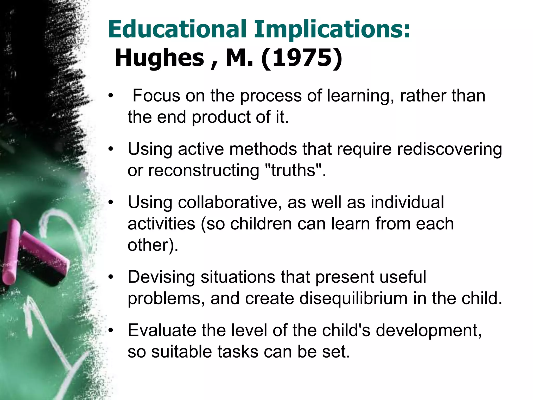 Educational Implications:
Hughes , M. (1975)
• Focus on the process of learning, rather than
the end product of it.
• Using active methods that require rediscovering
or reconstructing "truths".
• Using collaborative, as well as individual
activities (so children can learn from each
other).
• Devising situations that present useful
problems, and create disequilibrium in the child.
• Evaluate the level of the child's development,
so suitable tasks can be set.
 