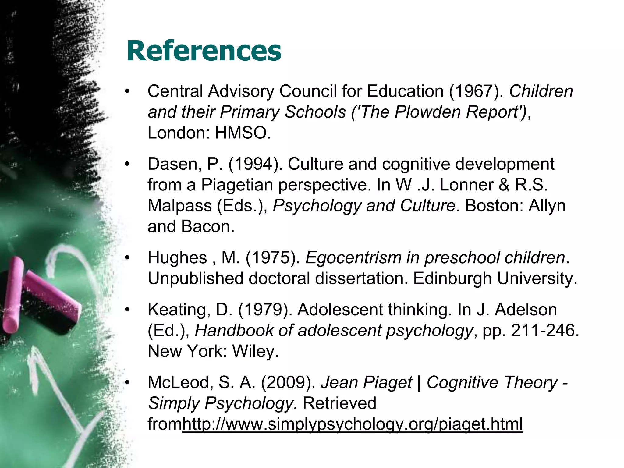 References
• Central Advisory Council for Education (1967). Children
and their Primary Schools ('The Plowden Report'),
London: HMSO.
• Dasen, P. (1994). Culture and cognitive development
from a Piagetian perspective. In W .J. Lonner & R.S.
Malpass (Eds.), Psychology and Culture. Boston: Allyn
and Bacon.
• Hughes , M. (1975). Egocentrism in preschool children.
Unpublished doctoral dissertation. Edinburgh University.
• Keating, D. (1979). Adolescent thinking. In J. Adelson
(Ed.), Handbook of adolescent psychology, pp. 211-246.
New York: Wiley.
• McLeod, S. A. (2009). Jean Piaget | Cognitive Theory -
Simply Psychology. Retrieved
fromhttp://www.simplypsychology.org/piaget.html
 
