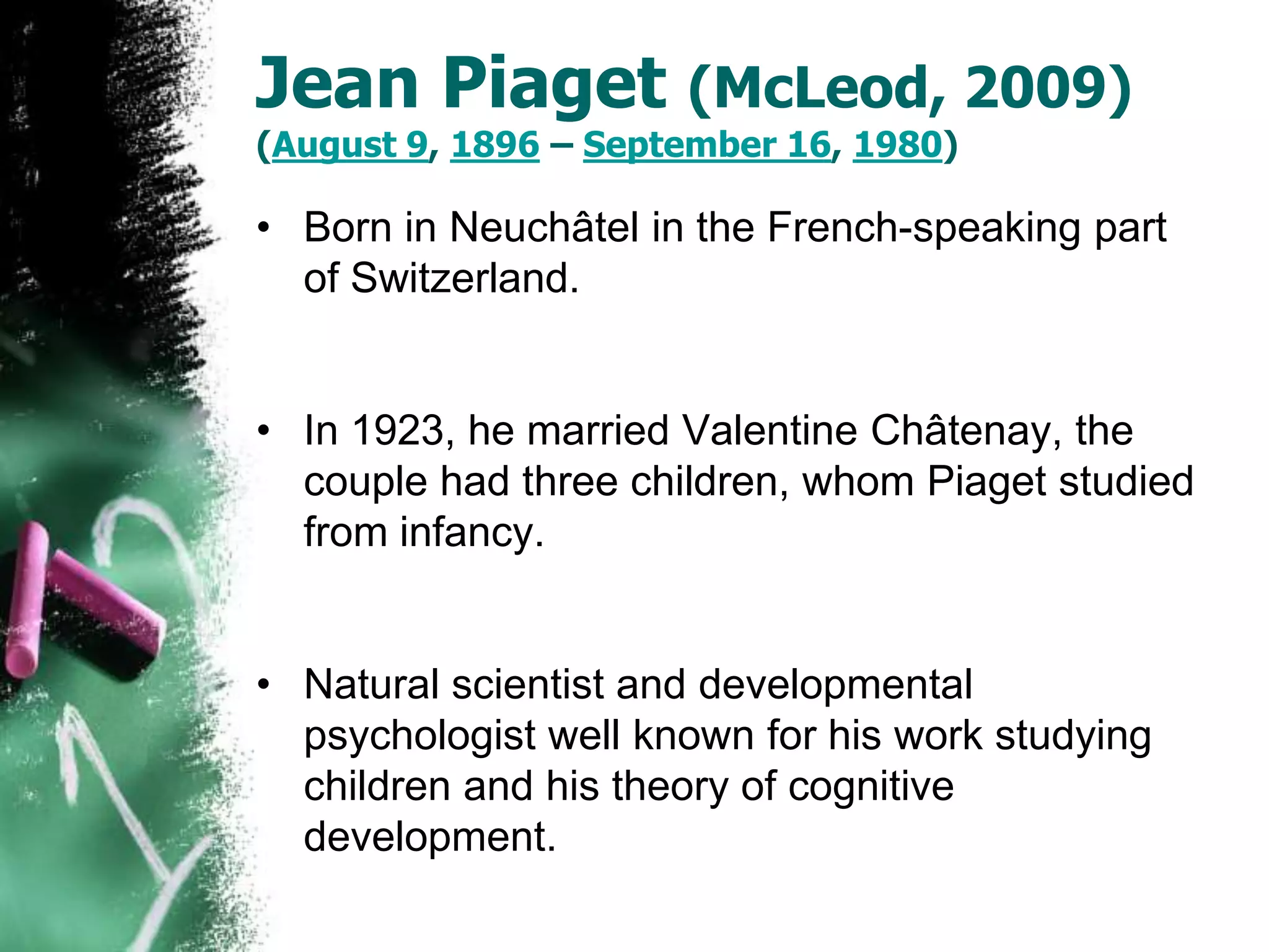 Jean Piaget (McLeod, 2009)
(August 9, 1896 – September 16, 1980)
• Born in Neuchâtel in the French-speaking part
of Switzerland.
• In 1923, he married Valentine Châtenay, the
couple had three children, whom Piaget studied
from infancy.
• Natural scientist and developmental
psychologist well known for his work studying
children and his theory of cognitive
development.
 