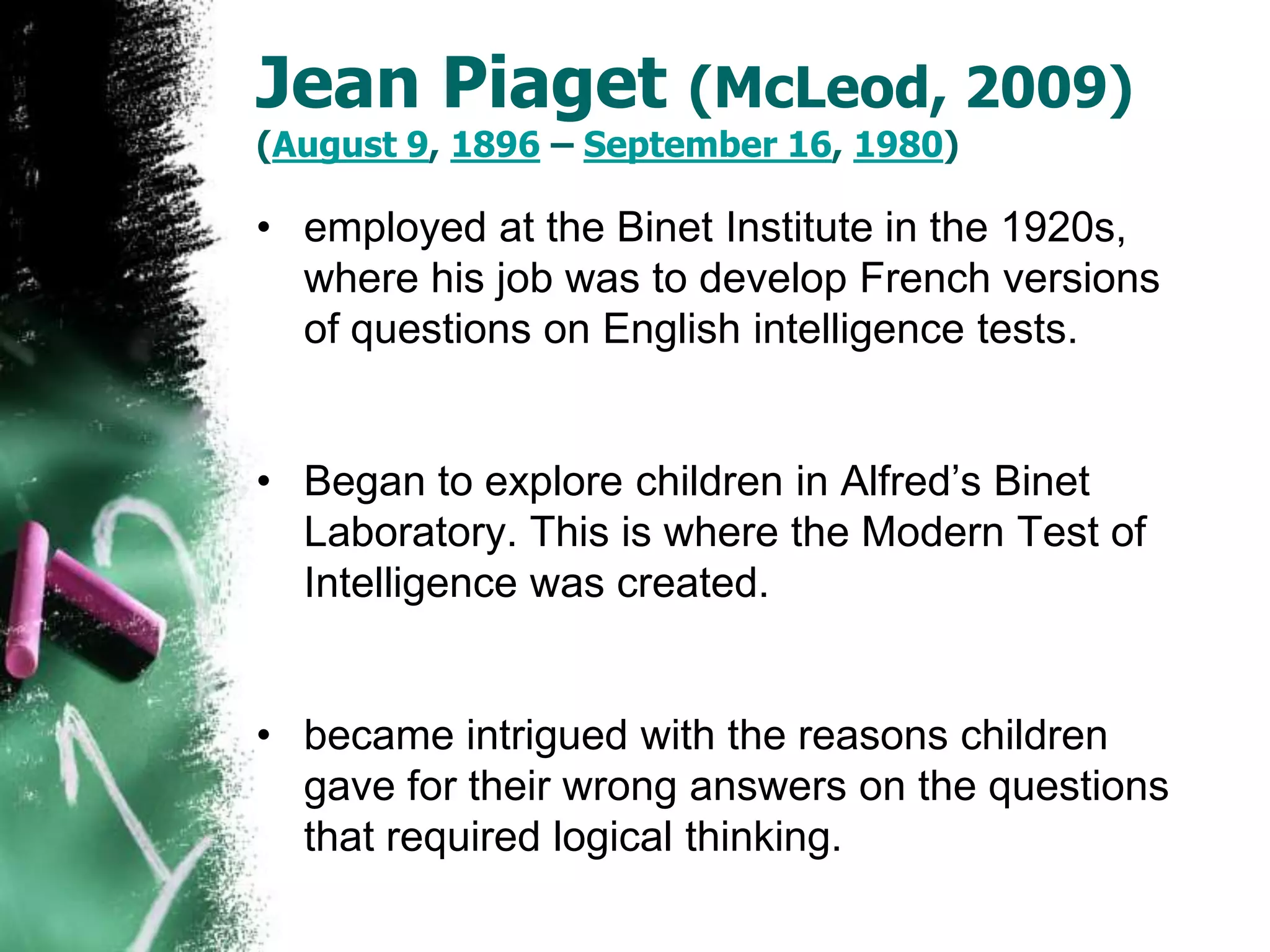 Jean Piaget (McLeod, 2009)
(August 9, 1896 – September 16, 1980)
• employed at the Binet Institute in the 1920s,
where his job was to develop French versions
of questions on English intelligence tests.
• Began to explore children in Alfred’s Binet
Laboratory. This is where the Modern Test of
Intelligence was created.
• became intrigued with the reasons children
gave for their wrong answers on the questions
that required logical thinking.
 