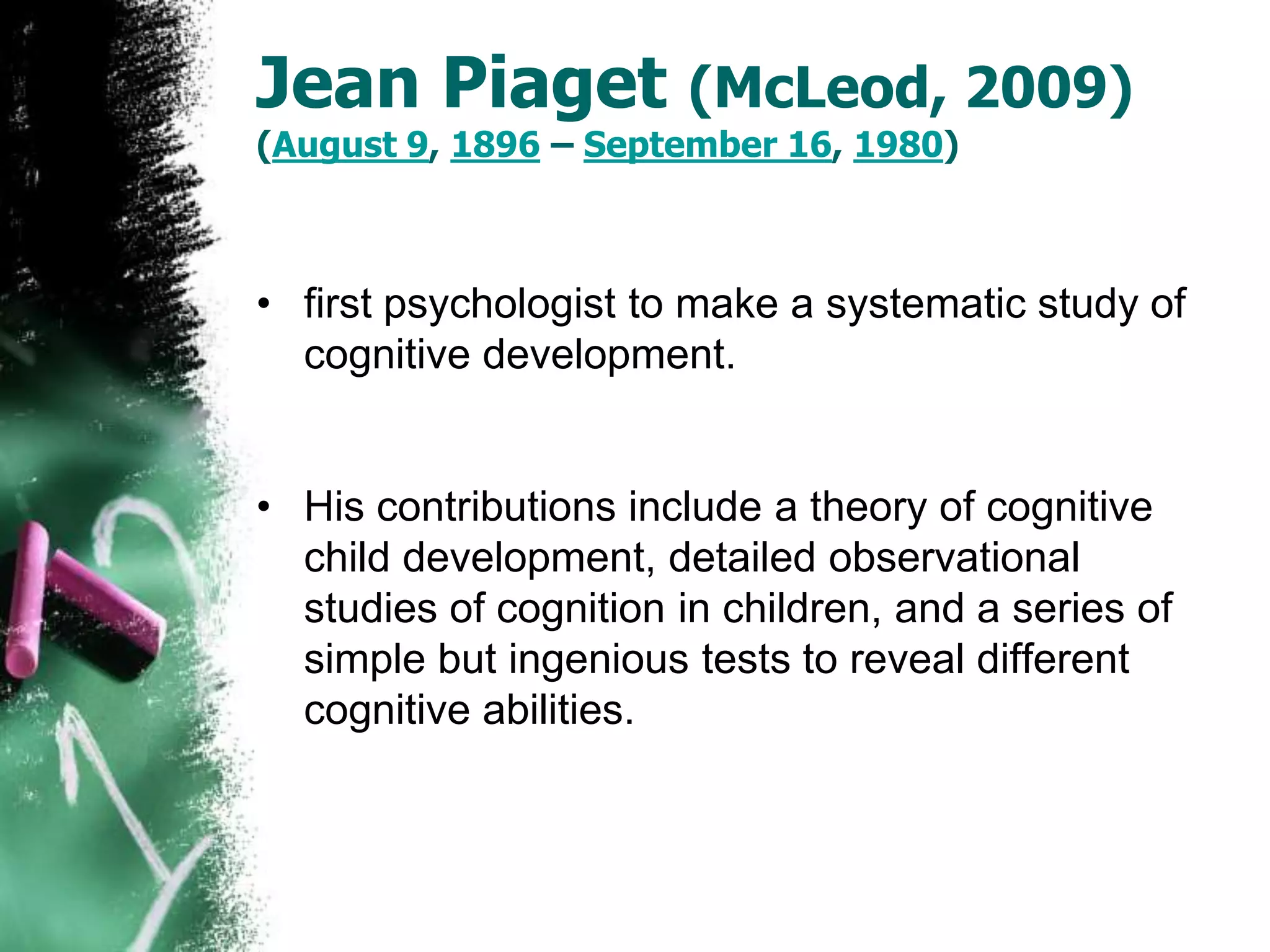 Jean Piaget (McLeod, 2009)
(August 9, 1896 – September 16, 1980)
• first psychologist to make a systematic study of
cognitive development.
• His contributions include a theory of cognitive
child development, detailed observational
studies of cognition in children, and a series of
simple but ingenious tests to reveal different
cognitive abilities.
 