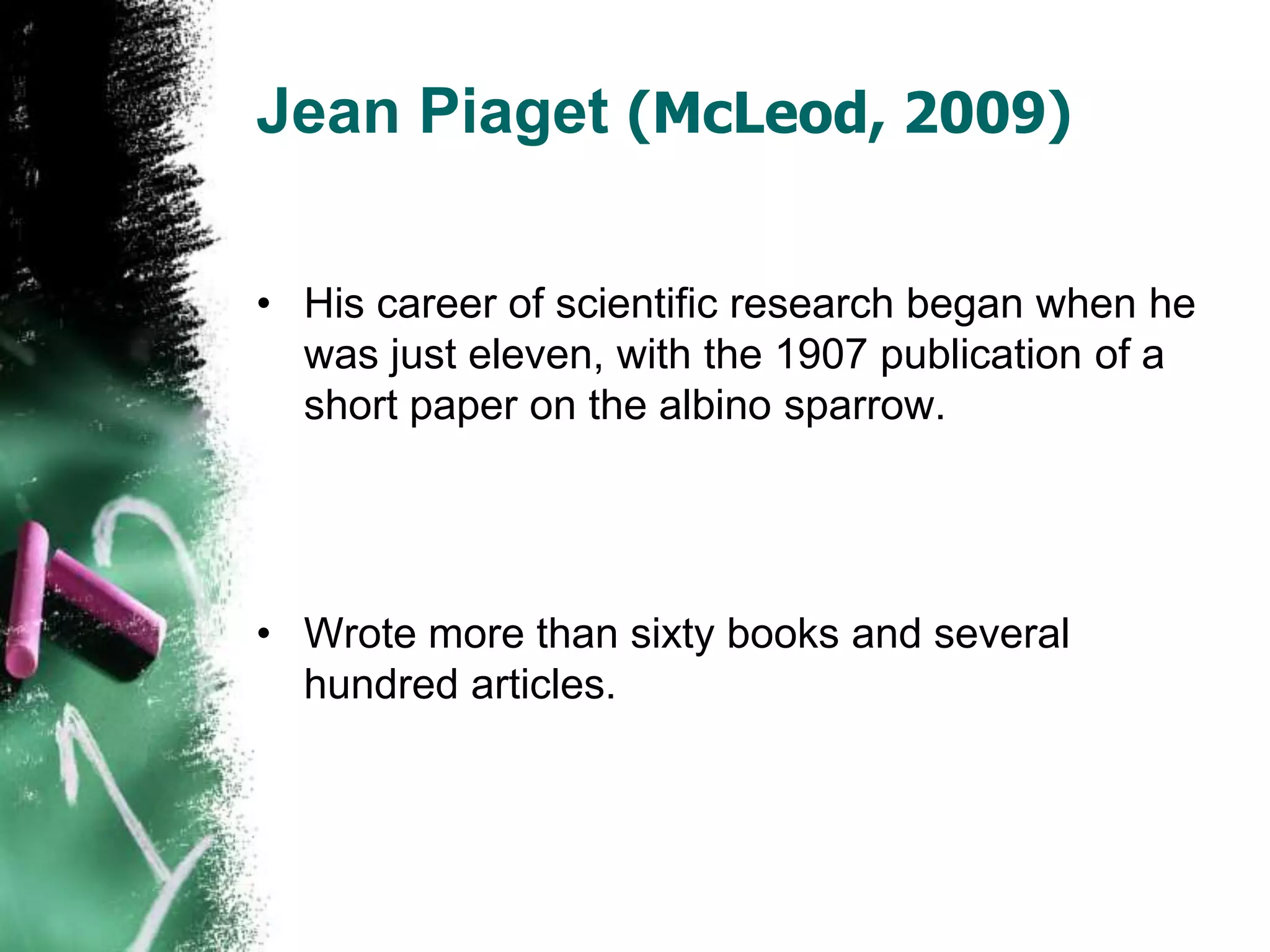 Jean Piaget (McLeod, 2009)
• His career of scientific research began when he
was just eleven, with the 1907 publication of a
short paper on the albino sparrow.
• Wrote more than sixty books and several
hundred articles.
 