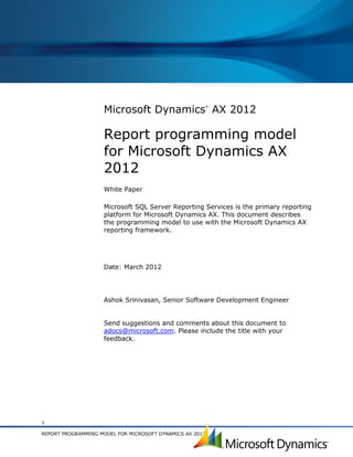 Microsoft Dynamics AX 2012
                                                          ®




                    Report programming model
                    for Microsoft Dynamics AX
                    2012
                    White Paper

                    Microsoft SQL Server Reporting Services is the primary reporting
                    platform for Microsoft Dynamics AX. This document describes
                    the programming model to use with the Microsoft Dynamics AX
                    reporting framework.




                    Date: March 2012




                    Ashok Srinivasan, Senior Software Development Engineer


                    Send suggestions and comments about this document to
                    adocs@microsoft.com. Please include the title with your
                    feedback.




1

REPORT PROGRAMMING MODEL FOR MICROSOFT DYNAMICS AX 2012
 