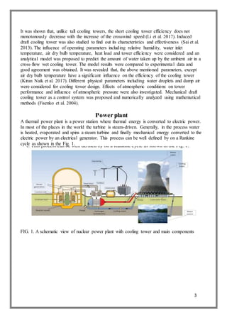 3
It was shown that, unlike tall cooling towers, the short cooling tower efficiency does not
monotonously decrease with the increase of the crosswind speed (Li et al. 2017). Induced
draft cooling tower was also studied to find out its characteristics and effectiveness (Sai et al.
2013). The influence of operating parameters including relative humidity, water inlet
temperature, air dry bulb temperature, heat load and tower efficiency were considered and an
analytical model was proposed to predict the amount of water taken up by the ambient air in a
cross-flow wet cooling tower. The model results were compared to experimental data and
good agreement was obtained. It was revealed that, the above mentioned parameters, except
air dry bulb temperature have a significant influence on the efficiency of the cooling tower
(Kiran Naik et al. 2017). Different physical parameters including water droplets and damp air
were considered for cooling tower design. Effects of atmospheric conditions on tower
performance and influence of atmospheric pressure were also investigated. Mechanical draft
cooling tower as a control system was proposed and numerically analyzed using mathematical
methods (Fisenko et al. 2004).
Power plant
A thermal power plant is a power station where thermal energy is converted to electric power.
In most of the places in the world the turbine is steam-driven. Generally, in the process water
is heated, evaporated and spins a steam turbine and finally mechanical energy converted to the
electric power by an electrical generator. This process can be well defined by on a Rankine
cycle as shown in the Fig. 1.
FIG. 1. A schematic view of nuclear power plant with cooling tower and main components
 