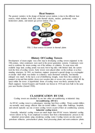 4
Heat Sources
The greatest variation in the design of thermal power stations is due to the different heat
sources, which includes fossil fuel, solar thermal electric, nuclear, geothermal, waste
incineration plants, and natural gas power stations (Fig. 2).
FIG. 2. Heat sources to convert in thermal plants
History Of Cooling Towers
Development of steam engine was a first step in developing cooling towers originated in the
19th century, when condensers were used in the power generation systems. Condensers were
used to condense the steam coming out of the turbines or cylinders. In some areas with
available large land, cooling ponds was used, but in big cities with limited land, the system
took the form of cooling towers. Early towers were placed either on the rooftops or as free-
standing structures. In 1901, an American engineer proposed a special design as a rectangular
or circular shell which was similar to a chimney stack shortened vertically, but laterally
enlarged very much. At the top is a set of distributing troughs, water from the condenser is
pumped to top and then trickles down over wooden slats or woven wire screens, which fill the
space within the tower. A hyperboloid forms of cooling tower was firstly patented by the
Dutch engineers Gerard Kuypers and Frederik van Iterson in 1918 and were built in the same
year near Heerlen (Gerard 1920).
CLASSIFICATION BY USE
Cooling towers are classified by use into either air-conditioning or industrial duty.
Air-conditioning (HVAC)
An HVAC cooling tower is a subcategory rejecting heat from a chiller. Water-cooled chillers
are normally more energy efficient than air-cooled chillers. Large office buildings, hospitals,
and schools typically use one or more cooling towers as part of their air conditioning systems.
Industrial cooling towers
Generally, industrial cooling towers are much larger than HVAC towers. Industrial cooling
towers (shown in Fig. 4) are employed to remove heat from a thermodynamic process in the
industrial power plants using circulating cooling water. Cooling towers are also used in
petroleum refineries, petrochemical plants, food processing plants and semi-conductor plants.
 