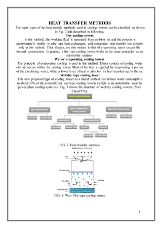 6
HEAT TRANSFER METHODS
The main types of the heat transfer methods used in cooling towers can be classified as shown
in Fig. 7 and described in following,
Dry cooling towers
In this method, the working fluid is separated from ambient air and the process is
approximately similar to tube type heat exchangers, and convective heat transfer has a major
role in this method. Their shapes, are also similar to that of evaporating types except the
internal construction. In general, a dry type cooling tower works at the same principles as an
automobile radiator.
Wet or evaporating cooling towers
The principle of evaporative cooling is used in this method. Direct contact of cooling water
with air occurs within the cooling tower. Most of the heat is rejected by evaporating a portion
of the circulating water, while a lower level of heat is also lost by heat transferring to the air.
Wet/dry type cooling tower
This new proposed type of cooling tower as a mixed method can reduce water consumption
to about 20% of the conventional wet type cooling towers (which is an undesirable issue to
power plant cooling-systems). Fig. 8 shows the structure of Wet/dry cooling towers (Shen
Chou1973).
FIG. 7. Heat transfer methods
FIG. 8. Wet / Dry type cooling tower
 