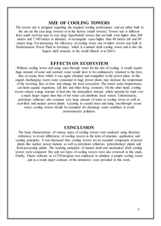 7
SIZE OF COOLING TOWERS
The towers size is designed regarding the required cooling performance and are either built in
the site (in the case large towers) or in the factory (small towers). Towers size is different
from small roof-top type to very large hyperboloid towers that are built even higher than 200
meters and 7 100 meters in diameter, or rectangular cases higher than 40 meters tall and 80
meters long. For increasing the efficiency of cooling tower one of tallest towers was built in
Niederaussem Power Plant in Germany, which is a natural draft cooling tower and is also the
largest shell structure in the world (Busch et al 2001).
EFFECTS ON ECOSYSTEM
Without cooling tower and using once-through water for the aim of cooling, it would require
huge amount of water and warmed water would have to be continuously returned to the river,
lake or ocean, from which it was again obtained and resupplied to the power plant. In this
regard, discharging warm water consumed in huge power plants may increase the temperature
of the receiving lake or river and change the local ecosystem. The raised water temperatures
can harm aquatic organisms, kill fish and other living creatures. On the other hand, cooling
towers release a large amount of heat into the atmosphere instead, which spreads by wind over
a much larger region than that of hot water can distribute local waters. Unfortunately,
petroleum refineries also consume very large amount of water in cooling tower as well as
coal-fired and nuclear power plants. Locating in coastal areas and using oncethrough ocean
water, cooling towers should be examined for discharge water condition to avoid
environmental pollution.
CONCLUSION
The basic characteristics of various types of cooling towers were analyzed using literature
references to reveal differences of cooling towers in the term of structure, application and
cooling principles. It was discussed that, cooling towers are an essential component of power
plants like nuclear power stations as well as petroleum refineries, petrochemical plants and
food processing plants. The working principles of natural draft and mechanical draft cooling
towers were compared. Dry and wet types of cooling towers were also reviewed in this study.
Finally, Fluent software as a CFD program was employed to simulate a sample cooling tower
and as a result major contours of the simulation were provided in this work.
 