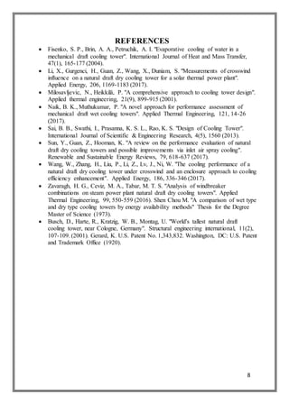 8
REFERENCES
 Fisenko, S. P., Brin, A. A., Petruchik, A. I. "Evaporative cooling of water in a
mechanical draft cooling tower". International Journal of Heat and Mass Transfer,
47(1), 165-177 (2004).
 Li, X., Gurgenci, H., Guan, Z., Wang, X., Duniam, S. "Measurements of crosswind
influence on a natural draft dry cooling tower for a solar thermal power plant".
Applied Energy, 206, 1169-1183 (2017).
 Milosavljevic, N., Heikkilä, P. "A comprehensive approach to cooling tower design".
Applied thermal engineering, 21(9), 899-915 (2001).
 Naik, B. K., Muthukumar, P. "A novel approach for performance assessment of
mechanical draft wet cooling towers". Applied Thermal Engineering, 121, 14-26
(2017).
 Sai, B. B., Swathi, I., Prasanna, K. S. L., Rao, K. S. "Design of Cooling Tower".
International Journal of Scientific & Engineering Research, 4(5), 1560 (2013).
 Sun, Y., Guan, Z., Hooman, K. "A review on the performance evaluation of natural
draft dry cooling towers and possible improvements via inlet air spray cooling".
Renewable and Sustainable Energy Reviews, 79, 618-637 (2017).
 Wang, W., Zhang, H., Liu, P., Li, Z., Lv, J., Ni, W. "The cooling performance of a
natural draft dry cooling tower under crosswind and an enclosure approach to cooling
efficiency enhancement". Applied Energy, 186, 336-346 (2017).
 Zavaragh, H. G., Ceviz, M. A., Tabar, M. T. S. "Analysis of windbreaker
combinations on steam power plant natural draft dry cooling towers". Applied
Thermal Engineering, 99, 550-559 (2016). Shen Chou M. "A comparison of wet type
and dry type cooling towers by energy availability methods" Thesis for the Degree
Master of Science (1973).
 Busch, D., Harte, R., Kratzig, W. B., Montag, U. "World's tallest natural draft
cooling tower, near Cologne, Germany". Structural engineering international, 11(2),
107-109. (2001). Gerard, K. U.S. Patent No. 1,343,832. Washington, DC: U.S. Patent
and Trademark Office (1920).
 