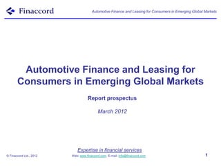 Automotive Finance and Leasing for Consumers in Emerging Global Markets




        Automotive Finance and Leasing for
       Consumers in Emerging Global Markets
                                   Report prospectus

                                          March 2012




                            Expertise in financial services
© Finaccord Ltd., 2012   Web: www.finaccord.com. E-mail: info@finaccord.com                           1
 
