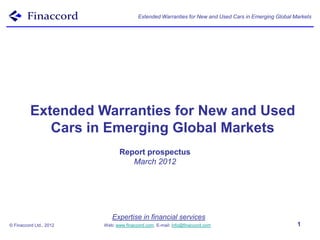 Extended Warranties for New and Used Cars in Emerging Global Markets




          Extended Warranties for New and Used
             Cars in Emerging Global Markets
                                Report prospectus
                                   March 2012




                            Expertise in financial services
© Finaccord Ltd., 2012   Web: www.finaccord.com. E-mail: info@finaccord.com                           1
 