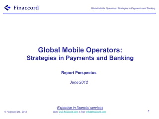 Global Mobile Operators: Strategies in Payments and Banking




                         Global Mobile Operators:
                     Strategies in Payments and Banking

                                    Report Prospectus

                                            June 2012




                                Expertise in financial services
© Finaccord Ltd., 2012       Web: www.finaccord.com. E-mail: info@finaccord.com                                     1
 