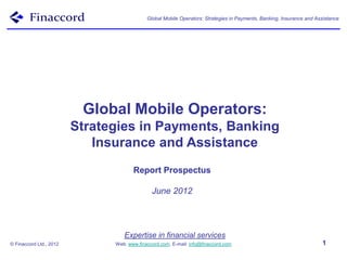 Global Mobile Operators: Strategies in Payments, Banking, Insurance and Assistance




                          Global Mobile Operators:
                         Strategies in Payments, Banking
                            Insurance and Assistance
                                      Report Prospectus

                                              June 2012




                                  Expertise in financial services
© Finaccord Ltd., 2012         Web: www.finaccord.com. E-mail: info@finaccord.com                                     1
 