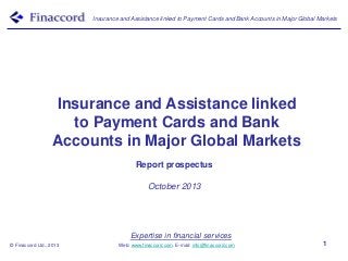 Insurance and Assistance linked to Payment Cards and Bank Accounts in Major Global Markets

Insurance and Assistance linked
to Payment Cards and Bank
Accounts in Major Global Markets
Report prospectus
October 2013

Expertise in financial services
© Finaccord Ltd., 2013

Web: www.finaccord.com. E-mail: info@finaccord.com

1

 