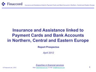 Finaccord                Insurance and Assistance linked to Payment Cards and Bank Accounts in Northern, Central and Eastern Europe




          Insurance and Assistance linked to
          Payment Cards and Bank Accounts
       in Northern, Central and Eastern Europe
                                            Report Prospectus

                                                     April 2012




                                         Expertise in financial services
© Finaccord Ltd., 2012               Web: www.finaccord.com. E-mail: info@finaccord.com                                   1
 