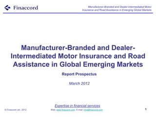Manufacturer-Branded and Dealer-Intermediated Motor
                                                       Insurance and Road Assistance in Emerging Global Markets




         Manufacturer-Branded and Dealer-
      Intermediated Motor Insurance and Road
       Assistance in Global Emerging Markets
                                   Report Prospectus

                                          March 2012




                            Expertise in financial services
© Finaccord Ltd., 2012   Web: www.finaccord.com. E-mail: info@finaccord.com                              1
 