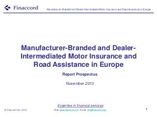 Manufacturer-Branded and Dealer-Intermediated Motor Insurance and Road Assistance in Europe

Manufacturer-Branded and DealerIntermediated Motor Insurance and
Road Assistance in Europe
Report Prospectus
November 2013

Expertise in financial services
© Finaccord Ltd., 2013

Web: www.finaccord.com. E-mail: info@finaccord.com

1

 