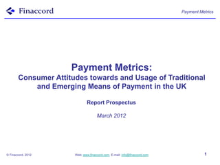 Payment Metrics




                     Payment Metrics:
       Consumer Attitudes towards and Usage of Traditional
           and Emerging Means of Payment in the UK

                              Report Prospectus

                                    March 2012




© Finaccord, 2012     Web: www.finaccord.com. E-mail: info@finaccord.com             1
 