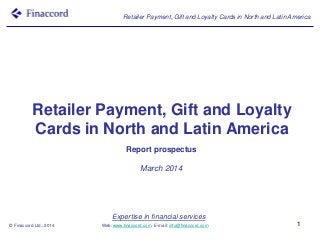 Expertise in financial services
Web: www.finaccord.com. E-mail: info@finaccord.com
Retailer Payment, Gift and Loyalty Cards in North and Latin America
© Finaccord Ltd., 2014 1
Retailer Payment, Gift and Loyalty
Cards in North and Latin America
Report prospectus
March 2014
 