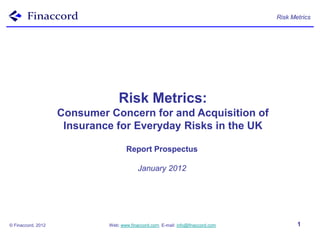 Risk Metrics




                                 Risk Metrics:
                    Consumer Concern for and Acquisition of
                     Insurance for Everyday Risks in the UK

                                     Report Prospectus

                                          January 2012




© Finaccord, 2012            Web: www.finaccord.com. E-mail: info@finaccord.com          1
 