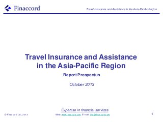 Travel Insurance and Assistance in the Asia-Pacific Region

Travel Insurance and Assistance
in the Asia-Pacific Region
Report Prospectus
October 2013

Expertise in financial services
© Finaccord Ltd., 2013

Web: www.finaccord.com. E-mail: info@finaccord.com

1

 