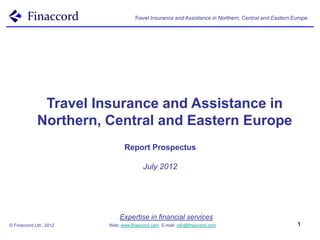 Travel Insurance and Assistance in Northern, Central and Eastern Europe




              Travel Insurance and Assistance in
             Northern, Central and Eastern Europe
                                Report Prospectus

                                        July 2012




                             Expertise in financial services
© Finaccord Ltd., 2012   Web: www.finaccord.com. E-mail: info@finaccord.com                           1
 