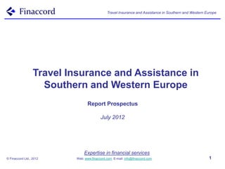 Travel Insurance and Assistance in Southern and Western Europe




                  Travel Insurance and Assistance in
                    Southern and Western Europe
                                  Report Prospectus

                                          July 2012




                               Expertise in financial services
© Finaccord Ltd., 2012     Web: www.finaccord.com. E-mail: info@finaccord.com                           1
 