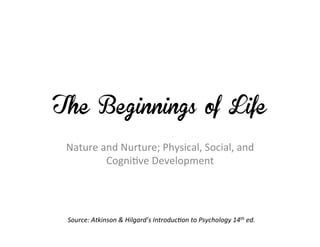 The Beginnings of Life

 Nature	
  and	
  Nurture;	
  Physical,	
  Social,	
  and	
  
            Cogni7ve	
  Development	
  




 Source:	
  Atkinson	
  &	
  Hilgard’s	
  Introduc7on	
  to	
  Psychology	
  14th	
  ed.	
  	
  
 