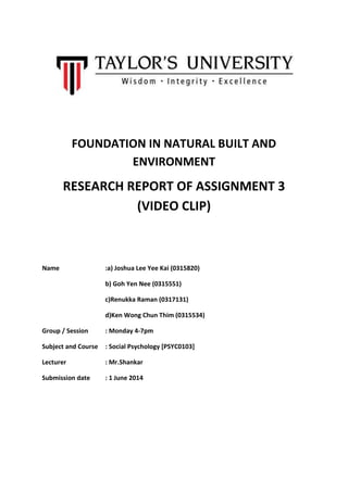 FOUNDATION IN NATURAL BUILT AND
ENVIRONMENT
RESEARCH REPORT OF ASSIGNMENT 3
(VIDEO CLIP)
Name :a) Joshua Lee Yee Kai (0315820)
b) Goh Yen Nee (0315551)
c)Renukka Raman (0317131)
d)Ken Wong Chun Thim (0315534)
Group / Session : Monday 4-7pm
Subject and Course : Social Psychology [PSYC0103]
Lecturer : Mr.Shankar
Submission date : 1 June 2014
 