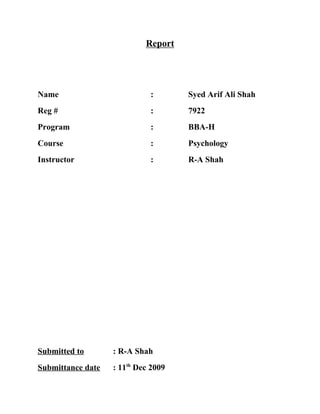 Report




Name                         :       Syed Arif Ali Shah
Reg #                        :       7922
Program                      :       BBA-H
Course                       :       Psychology
Instructor                   :       R-A Shah




Submitted to       : R-A Shah
Submittance date   : 11th Dec 2009
 