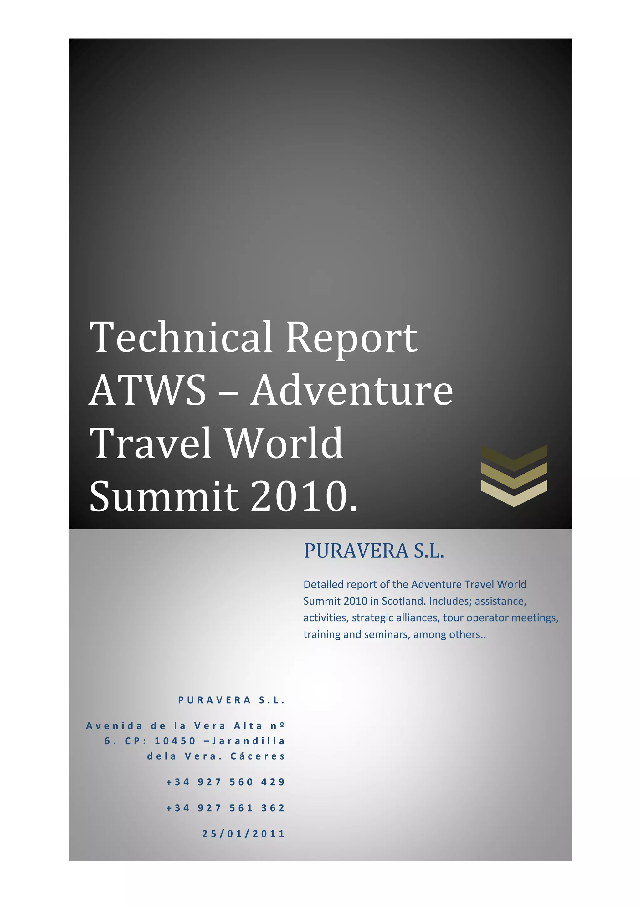 Technical Report
ATWS – Adventure
Travel World
Summit 2010.
                             PURAVERA S.L.
                             Detailed report of the Adventure Travel World
                             Summit 2010 in Scotland. Includes; assistance,
                             activities, strategic alliances, tour operator meetings,
                             training and seminars, among others..




            PURAVERA S.L.

Avenida de la Vera Alta nº
  6. CP: 10450 –Jarandilla
        dela Vera. Cáceres

          +34 927 560 429

          +34 927 561 362

               25/01/2011
 