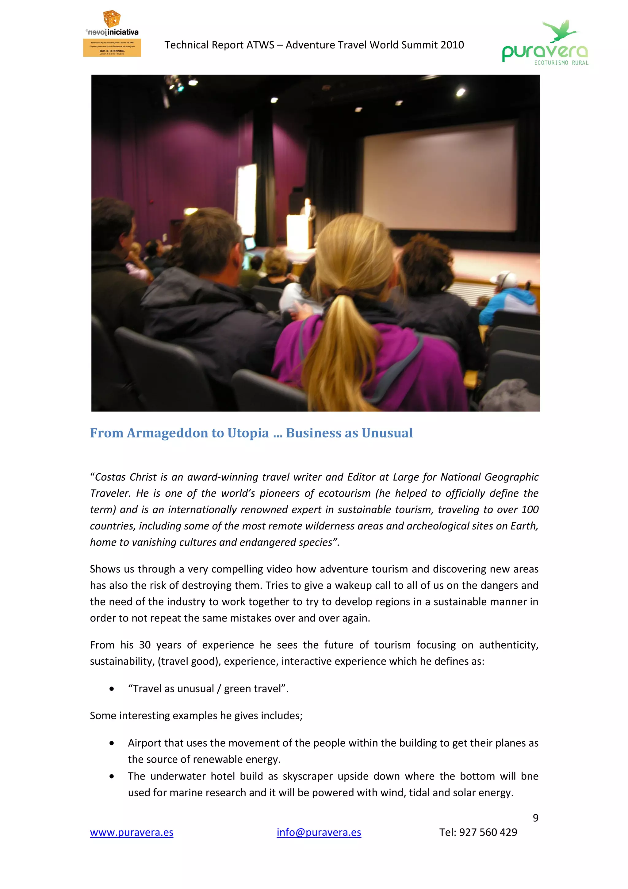 Technical Report ATWS – Adventure Travel World Summit 2010




From Armageddon to Utopia … Business as Unusual


“Costas Christ is an award-winning travel writer and Editor at Large for National Geographic
Traveler. He is one of the world’s pioneers of ecotourism (he helped to officially define the
term) and is an internationally renowned expert in sustainable tourism, traveling to over 100
countries, including some of the most remote wilderness areas and archeological sites on Earth,
home to vanishing cultures and endangered species”.

Shows us through a very compelling video how adventure tourism and discovering new areas
has also the risk of destroying them. Tries to give a wakeup call to all of us on the dangers and
the need of the industry to work together to try to develop regions in a sustainable manner in
order to not repeat the same mistakes over and over again.

From his 30 years of experience he sees the future of tourism focusing on authenticity,
sustainability, (travel good), experience, interactive experience which he defines as:

    •   “Travel as unusual / green travel”.

Some interesting examples he gives includes;

    •   Airport that uses the movement of the people within the building to get their planes as
        the source of renewable energy.
    •   The underwater hotel build as skyscraper upside down where the bottom will bne
        used for marine research and it will be powered with wind, tidal and solar energy.

                                                                                               9
www.puravera.es                         info@puravera.es                   Tel: 927 560 429
 