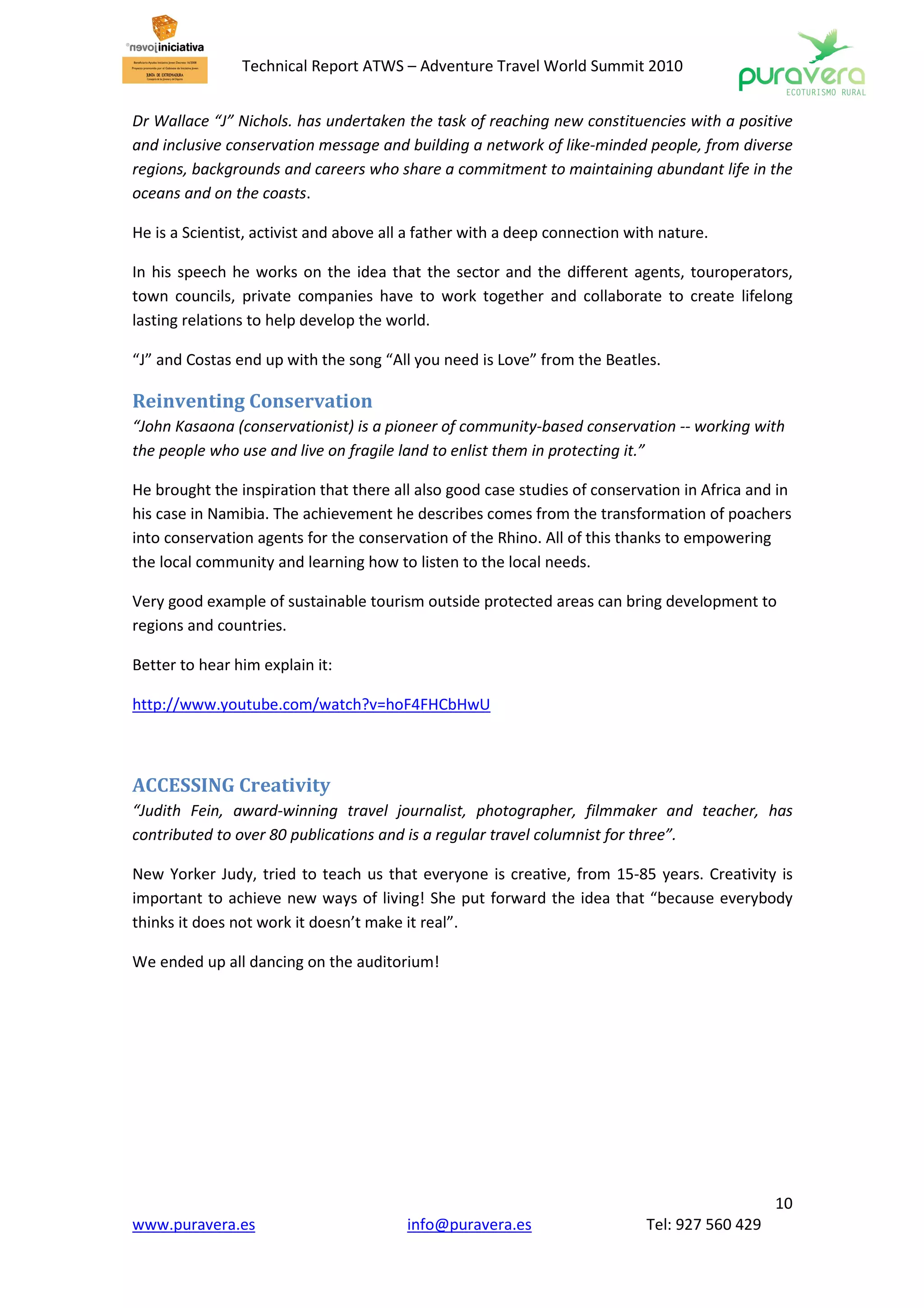 Technical Report ATWS – Adventure Travel World Summit 2010


Dr Wallace “J” Nichols. has undertaken the task of reaching new constituencies with a positive
and inclusive conservation message and building a network of like-minded people, from diverse
regions, backgrounds and careers who share a commitment to maintaining abundant life in the
oceans and on the coasts.

He is a Scientist, activist and above all a father with a deep connection with nature.

In his speech he works on the idea that the sector and the different agents, touroperators,
town councils, private companies have to work together and collaborate to create lifelong
lasting relations to help develop the world.

“J” and Costas end up with the song “All you need is Love” from the Beatles.

Reinventing Conservation
“John Kasaona (conservationist) is a pioneer of community-based conservation -- working with
the people who use and live on fragile land to enlist them in protecting it.”

He brought the inspiration that there all also good case studies of conservation in Africa and in
his case in Namibia. The achievement he describes comes from the transformation of poachers
into conservation agents for the conservation of the Rhino. All of this thanks to empowering
the local community and learning how to listen to the local needs.

Very good example of sustainable tourism outside protected areas can bring development to
regions and countries.

Better to hear him explain it:

http://www.youtube.com/watch?v=hoF4FHCbHwU



ACCESSING Creativity
“Judith Fein, award-winning travel journalist, photographer, filmmaker and teacher, has
contributed to over 80 publications and is a regular travel columnist for three”.

New Yorker Judy, tried to teach us that everyone is creative, from 15-85 years. Creativity is
important to achieve new ways of living! She put forward the idea that “because everybody
thinks it does not work it doesn’t make it real”.

We ended up all dancing on the auditorium!




                                                                                               10
www.puravera.es                          info@puravera.es                   Tel: 927 560 429
 