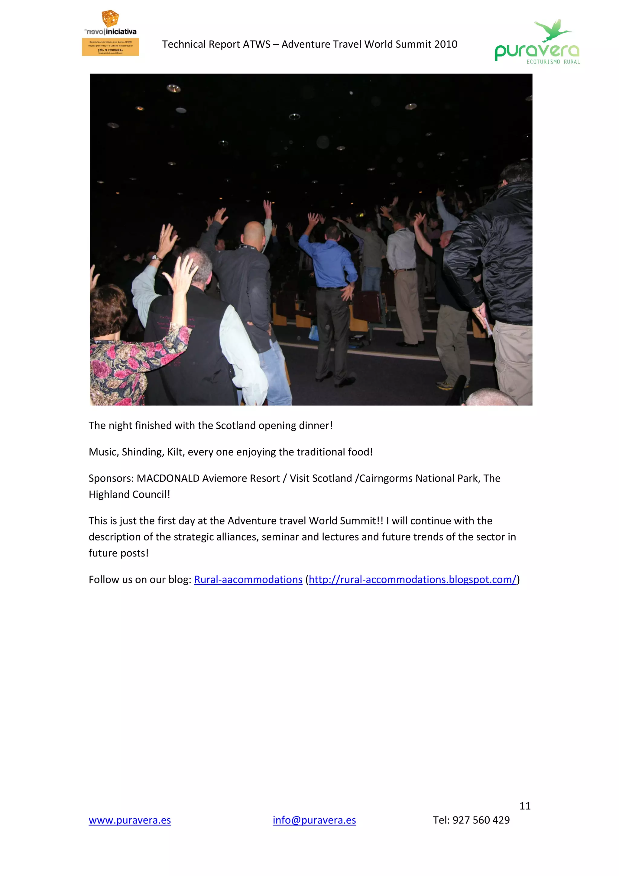 Technical Report ATWS – Adventure Travel World Summit 2010




The night finished with the Scotland opening dinner!

Music, Shinding, Kilt, every one enjoying the traditional food!

Sponsors: MACDONALD Aviemore Resort / Visit Scotland /Cairngorms National Park, The
Highland Council!

This is just the first day at the Adventure travel World Summit!! I will continue with the
description of the strategic alliances, seminar and lectures and future trends of the sector in
future posts!

Follow us on our blog: Rural-aacommodations (http://rural-accommodations.blogspot.com/)




                                                                                                  11
www.puravera.es                         info@puravera.es                    Tel: 927 560 429
 