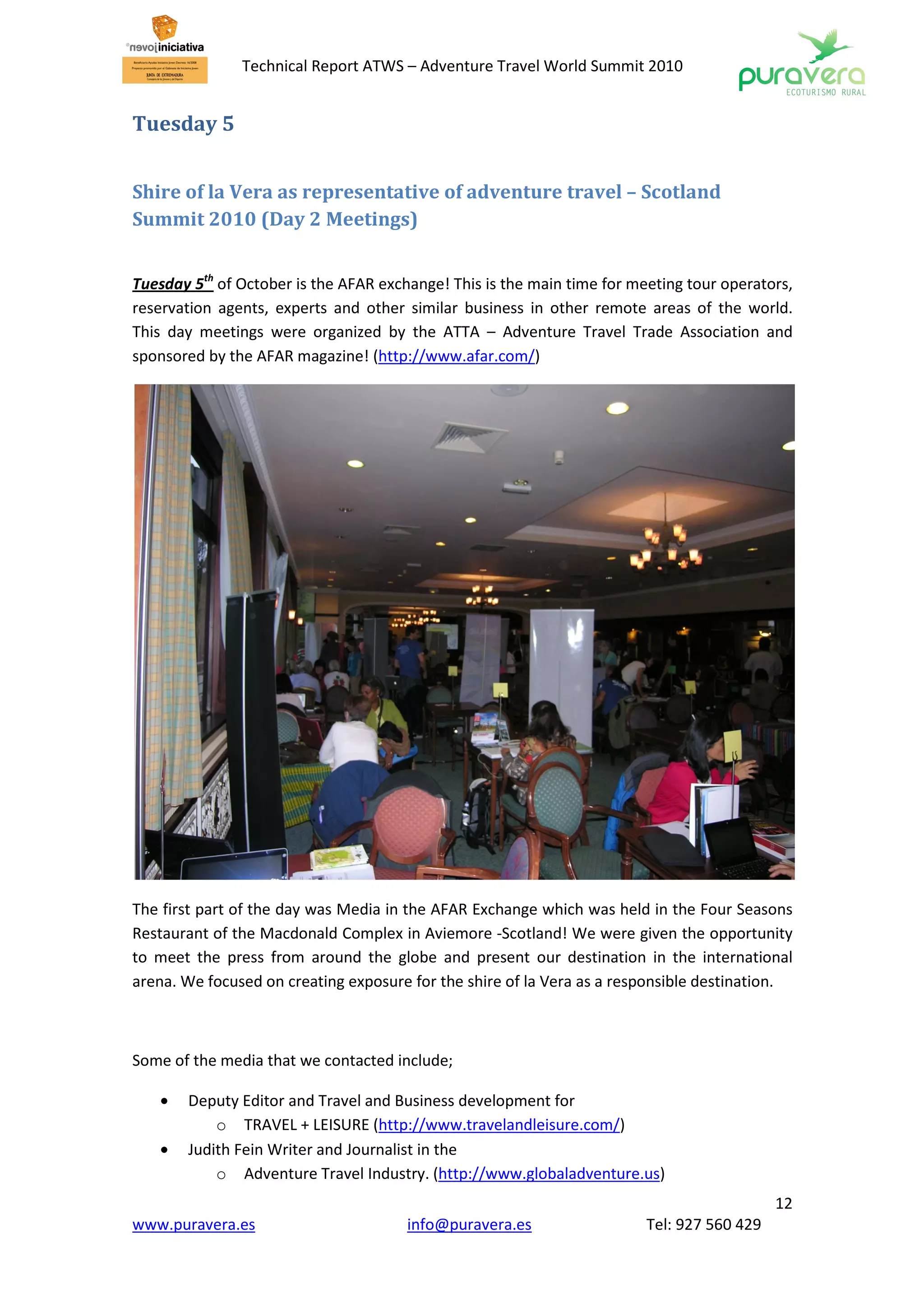 Technical Report ATWS – Adventure Travel World Summit 2010


Tuesday 5


Shire of la Vera as representative of adventure travel – Scotland
Summit 2010 (Day 2 Meetings)


Tuesday 5th of October is the AFAR exchange! This is the main time for meeting tour operators,
reservation agents, experts and other similar business in other remote areas of the world.
This day meetings were organized by the ATTA – Adventure Travel Trade Association and
sponsored by the AFAR magazine! (http://www.afar.com/)




The first part of the day was Media in the AFAR Exchange which was held in the Four Seasons
Restaurant of the Macdonald Complex in Aviemore -Scotland! We were given the opportunity
to meet the press from around the globe and present our destination in the international
arena. We focused on creating exposure for the shire of la Vera as a responsible destination.



Some of the media that we contacted include;

   •   Deputy Editor and Travel and Business development for
           o TRAVEL + LEISURE (http://www.travelandleisure.com/)
   •   Judith Fein Writer and Journalist in the
           o Adventure Travel Industry. (http://www.globaladventure.us)
                                                                                            12
www.puravera.es                        info@puravera.es                  Tel: 927 560 429
 