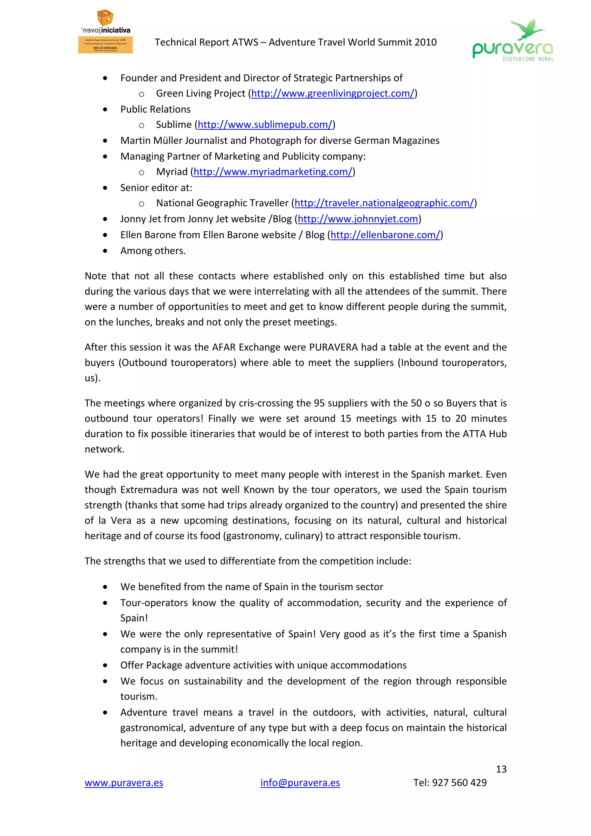 Technical Report ATWS – Adventure Travel World Summit 2010


    •   Founder and President and Director of Strategic Partnerships of
            o Green Living Project (http://www.greenlivingproject.com/)
    •   Public Relations
            o Sublime (http://www.sublimepub.com/)
    •   Martin Müller Journalist and Photograph for diverse German Magazines
    •   Managing Partner of Marketing and Publicity company:
            o Myriad (http://www.myriadmarketing.com/)
    •   Senior editor at:
            o National Geographic Traveller (http://traveler.nationalgeographic.com/)
    •   Jonny Jet from Jonny Jet website /Blog (http://www.johnnyjet.com)
    •   Ellen Barone from Ellen Barone website / Blog (http://ellenbarone.com/)
    •   Among others.

Note that not all these contacts where established only on this established time but also
during the various days that we were interrelating with all the attendees of the summit. There
were a number of opportunities to meet and get to know different people during the summit,
on the lunches, breaks and not only the preset meetings.

After this session it was the AFAR Exchange were PURAVERA had a table at the event and the
buyers (Outbound touroperators) where able to meet the suppliers (Inbound touroperators,
us).

The meetings where organized by cris-crossing the 95 suppliers with the 50 o so Buyers that is
outbound tour operators! Finally we were set around 15 meetings with 15 to 20 minutes
duration to fix possible itineraries that would be of interest to both parties from the ATTA Hub
network.

We had the great opportunity to meet many people with interest in the Spanish market. Even
though Extremadura was not well Known by the tour operators, we used the Spain tourism
strength (thanks that some had trips already organized to the country) and presented the shire
of la Vera as a new upcoming destinations, focusing on its natural, cultural and historical
heritage and of course its food (gastronomy, culinary) to attract responsible tourism.

The strengths that we used to differentiate from the competition include:

    •   We benefited from the name of Spain in the tourism sector
    •   Tour-operators know the quality of accommodation, security and the experience of
        Spain!
    •   We were the only representative of Spain! Very good as it’s the first time a Spanish
        company is in the summit!
    •   Offer Package adventure activities with unique accommodations
    •   We focus on sustainability and the development of the region through responsible
        tourism.
    •   Adventure travel means a travel in the outdoors, with activities, natural, cultural
        gastronomical, adventure of any type but with a deep focus on maintain the historical
        heritage and developing economically the local region.

                                                                                               13
www.puravera.es                        info@puravera.es                     Tel: 927 560 429
 