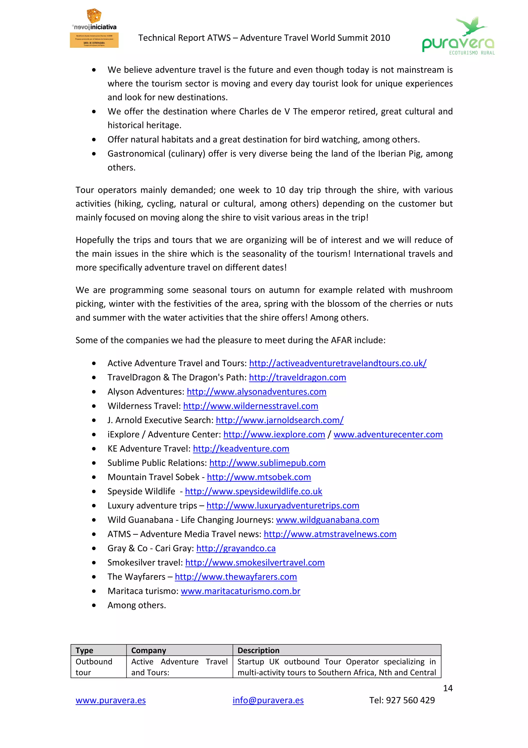 Technical Report ATWS – Adventure Travel World Summit 2010


    •   We believe adventure travel is the future and even though today is not mainstream is
        where the tourism sector is moving and every day tourist look for unique experiences
        and look for new destinations.
    •   We offer the destination where Charles de V The emperor retired, great cultural and
        historical heritage.
    •   Offer natural habitats and a great destination for bird watching, among others.
    •   Gastronomical (culinary) offer is very diverse being the land of the Iberian Pig, among
        others.

Tour operators mainly demanded; one week to 10 day trip through the shire, with various
activities (hiking, cycling, natural or cultural, among others) depending on the customer but
mainly focused on moving along the shire to visit various areas in the trip!

Hopefully the trips and tours that we are organizing will be of interest and we will reduce of
the main issues in the shire which is the seasonality of the tourism! International travels and
more specifically adventure travel on different dates!

We are programming some seasonal tours on autumn for example related with mushroom
picking, winter with the festivities of the area, spring with the blossom of the cherries or nuts
and summer with the water activities that the shire offers! Among others.

Some of the companies we had the pleasure to meet during the AFAR include:

    •   Active Adventure Travel and Tours: http://activeadventuretravelandtours.co.uk/
    •   TravelDragon & The Dragon's Path: http://traveldragon.com
    •   Alyson Adventures: http://www.alysonadventures.com
    •   Wilderness Travel: http://www.wildernesstravel.com
    •   J. Arnold Executive Search: http://www.jarnoldsearch.com/
    •   iExplore / Adventure Center: http://www.iexplore.com / www.adventurecenter.com
    •   KE Adventure Travel: http://keadventure.com
    •   Sublime Public Relations: http://www.sublimepub.com
    •   Mountain Travel Sobek - http://www.mtsobek.com
    •   Speyside Wildlife - http://www.speysidewildlife.co.uk
    •   Luxury adventure trips – http://www.luxuryadventuretrips.com
    •   Wild Guanabana - Life Changing Journeys: www.wildguanabana.com
    •   ATMS – Adventure Media Travel news: http://www.atmstravelnews.com
    •   Gray & Co - Cari Gray: http://grayandco.ca
    •   Smokesilver travel: http://www.smokesilvertravel.com
    •   The Wayfarers – http://www.thewayfarers.com
    •   Maritaca turismo: www.maritacaturismo.com.br
    •   Among others.



Type          Company                    Description
Outbound      Active Adventure Travel    Startup UK outbound Tour Operator specializing in
tour          and Tours:                 multi-activity tours to Southern Africa, Nth and Central
                                                                                                    14
www.puravera.es                         info@puravera.es                      Tel: 927 560 429
 