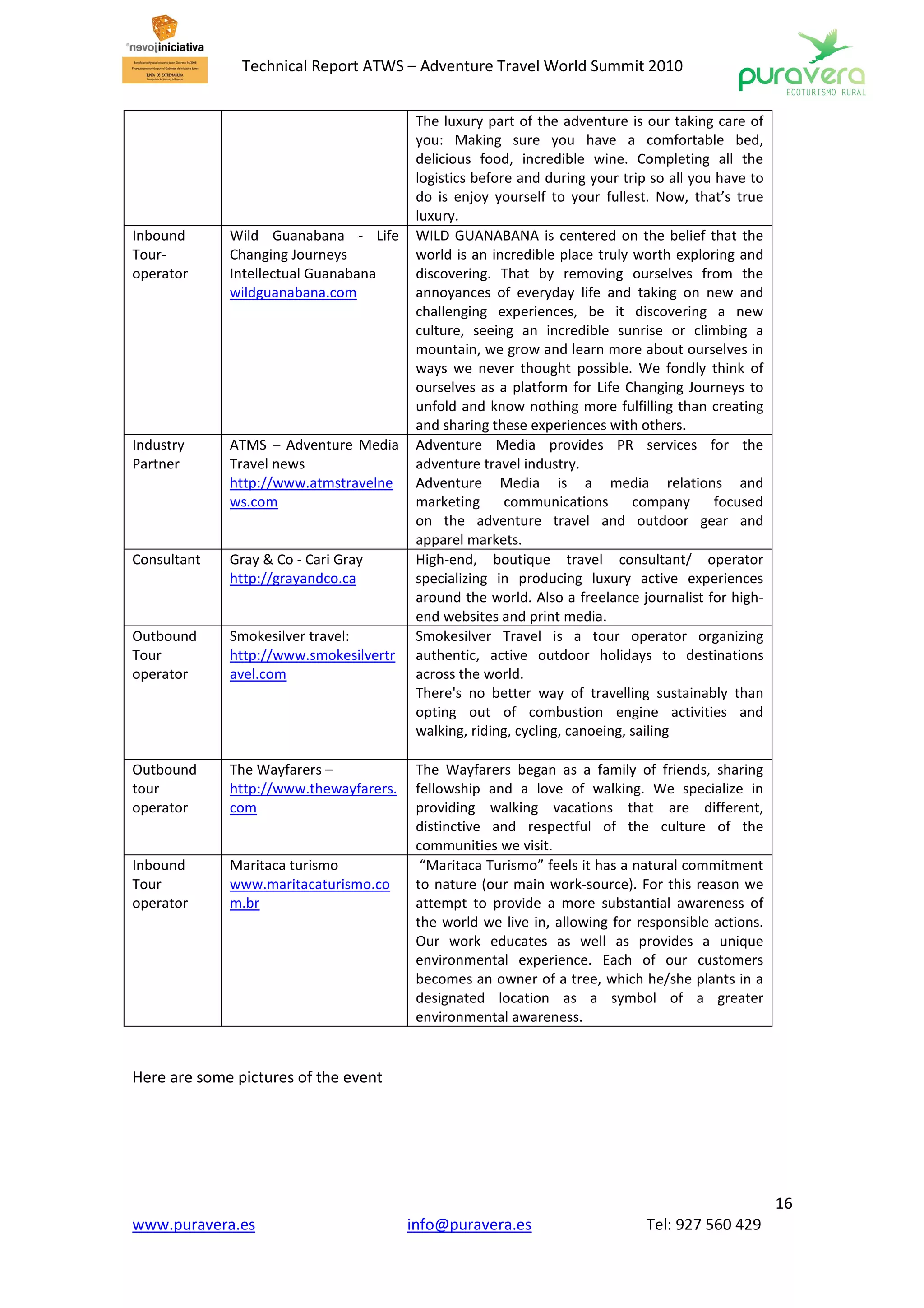 Technical Report ATWS – Adventure Travel World Summit 2010


                                         The luxury part of the adventure is our taking care of
                                         you: Making sure you have a comfortable bed,
                                         delicious food, incredible wine. Completing all the
                                         logistics before and during your trip so all you have to
                                         do is enjoy yourself to your fullest. Now, that’s true
                                         luxury.
Inbound      Wild Guanabana - Life       WILD GUANABANA is centered on the belief that the
Tour-        Changing Journeys           world is an incredible place truly worth exploring and
operator     Intellectual Guanabana      discovering. That by removing ourselves from the
             wildguanabana.com           annoyances of everyday life and taking on new and
                                         challenging experiences, be it discovering a new
                                         culture, seeing an incredible sunrise or climbing a
                                         mountain, we grow and learn more about ourselves in
                                         ways we never thought possible. We fondly think of
                                         ourselves as a platform for Life Changing Journeys to
                                         unfold and know nothing more fulfilling than creating
                                         and sharing these experiences with others.
Industry     ATMS – Adventure Media      Adventure Media provides PR services for the
Partner      Travel news                 adventure travel industry.
             http://www.atmstravelne     Adventure Media is a media relations and
             ws.com                      marketing      communications       company      focused
                                         on the adventure travel and outdoor gear and
                                         apparel markets.
Consultant   Gray & Co - Cari Gray       High-end, boutique travel consultant/ operator
             http://grayandco.ca         specializing in producing luxury active experiences
                                         around the world. Also a freelance journalist for high-
                                         end websites and print media.
Outbound     Smokesilver travel:         Smokesilver Travel is a tour operator organizing
Tour         http://www.smokesilvertr    authentic, active outdoor holidays to destinations
operator     avel.com                    across the world.
                                         There's no better way of travelling sustainably than
                                         opting out of combustion engine activities and
                                         walking, riding, cycling, canoeing, sailing

Outbound     The Wayfarers –             The Wayfarers began as a family of friends, sharing
tour         http://www.thewayfarers.    fellowship and a love of walking. We specialize in
operator     com                         providing walking vacations that are different,
                                         distinctive and respectful of the culture of the
                                         communities we visit.
Inbound      Maritaca turismo             “Maritaca Turismo” feels it has a natural commitment
Tour         www.maritacaturismo.co      to nature (our main work-source). For this reason we
operator     m.br                        attempt to provide a more substantial awareness of
                                         the world we live in, allowing for responsible actions.
                                         Our work educates as well as provides a unique
                                         environmental experience. Each of our customers
                                         becomes an owner of a tree, which he/she plants in a
                                         designated location as a symbol of a greater
                                         environmental awareness.


Here are some pictures of the event




                                                                                                    16
www.puravera.es                         info@puravera.es                      Tel: 927 560 429
 