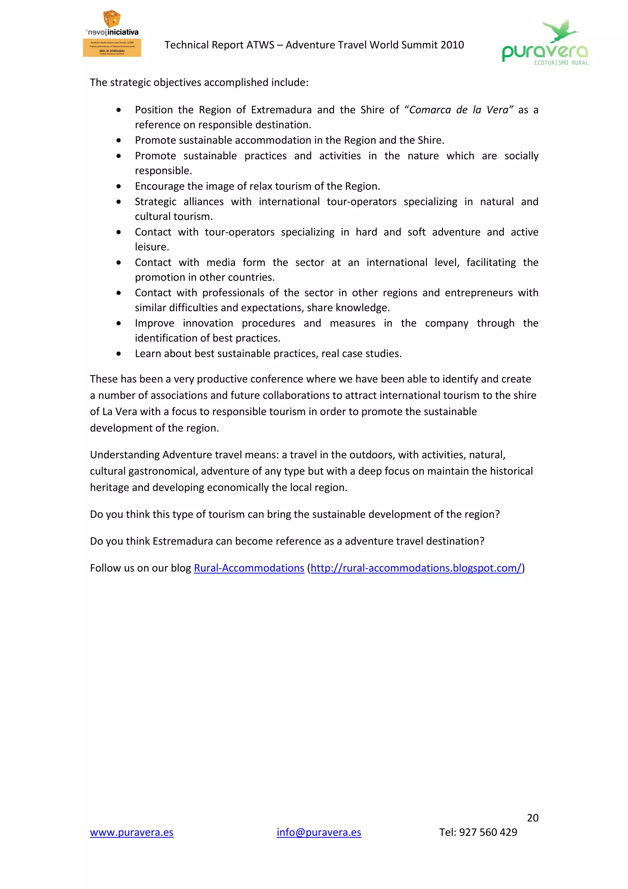 Technical Report ATWS – Adventure Travel World Summit 2010


The strategic objectives accomplished include:

     •   Position the Region of Extremadura and the Shire of “Comarca de la Vera” as a
         reference on responsible destination.
     •   Promote sustainable accommodation in the Region and the Shire.
     •   Promote sustainable practices and activities in the nature which are socially
         responsible.
     •   Encourage the image of relax tourism of the Region.
     •   Strategic alliances with international tour-operators specializing in natural and
         cultural tourism.
     •   Contact with tour-operators specializing in hard and soft adventure and active
         leisure.
     •   Contact with media form the sector at an international level, facilitating the
         promotion in other countries.
     •   Contact with professionals of the sector in other regions and entrepreneurs with
         similar difficulties and expectations, share knowledge.
     •   Improve innovation procedures and measures in the company through the
         identification of best practices.
     •   Learn about best sustainable practices, real case studies.

These has been a very productive conference where we have been able to identify and create
a number of associations and future collaborations to attract international tourism to the shire
of La Vera with a focus to responsible tourism in order to promote the sustainable
development of the region.

Understanding Adventure travel means: a travel in the outdoors, with activities, natural,
cultural gastronomical, adventure of any type but with a deep focus on maintain the historical
heritage and developing economically the local region.

Do you think this type of tourism can bring the sustainable development of the region?

Do you think Estremadura can become reference as a adventure travel destination?

Follow us on our blog Rural-Accommodations (http://rural-accommodations.blogspot.com/)




                                                                                              20
www.puravera.es                         info@puravera.es                   Tel: 927 560 429
 