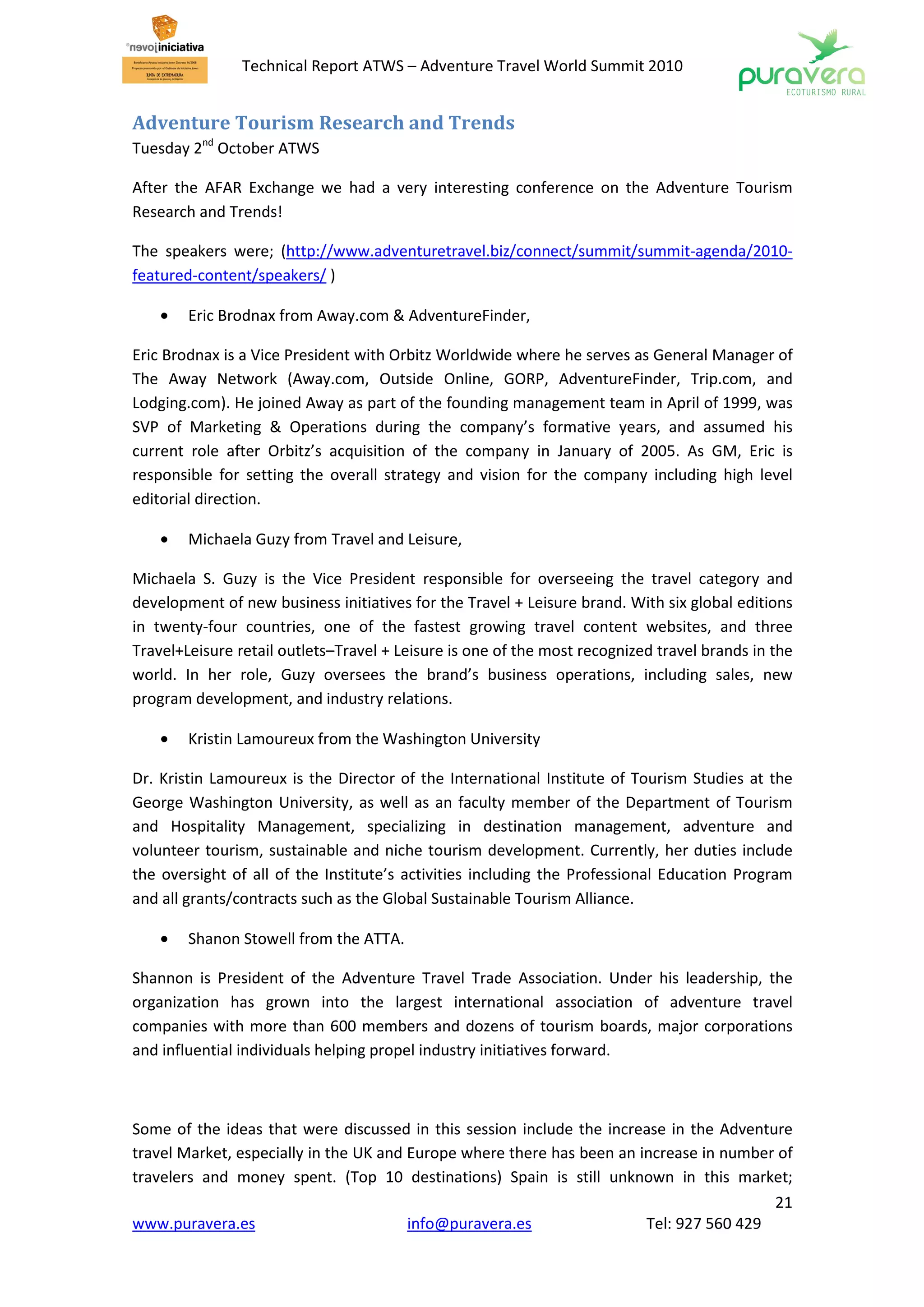 Technical Report ATWS – Adventure Travel World Summit 2010


Adventure Tourism Research and Trends
Tuesday 2nd October ATWS

After the AFAR Exchange we had a very interesting conference on the Adventure Tourism
Research and Trends!

The speakers were; (http://www.adventuretravel.biz/connect/summit/summit-agenda/2010-
featured-content/speakers/ )

    •   Eric Brodnax from Away.com & AdventureFinder,

Eric Brodnax is a Vice President with Orbitz Worldwide where he serves as General Manager of
The Away Network (Away.com, Outside Online, GORP, AdventureFinder, Trip.com, and
Lodging.com). He joined Away as part of the founding management team in April of 1999, was
SVP of Marketing & Operations during the company’s formative years, and assumed his
current role after Orbitz’s acquisition of the company in January of 2005. As GM, Eric is
responsible for setting the overall strategy and vision for the company including high level
editorial direction.

    •   Michaela Guzy from Travel and Leisure,

Michaela S. Guzy is the Vice President responsible for overseeing the travel category and
development of new business initiatives for the Travel + Leisure brand. With six global editions
in twenty-four countries, one of the fastest growing travel content websites, and three
Travel+Leisure retail outlets–Travel + Leisure is one of the most recognized travel brands in the
world. In her role, Guzy oversees the brand’s business operations, including sales, new
program development, and industry relations.

    •   Kristin Lamoureux from the Washington University

Dr. Kristin Lamoureux is the Director of the International Institute of Tourism Studies at the
George Washington University, as well as an faculty member of the Department of Tourism
and Hospitality Management, specializing in destination management, adventure and
volunteer tourism, sustainable and niche tourism development. Currently, her duties include
the oversight of all of the Institute’s activities including the Professional Education Program
and all grants/contracts such as the Global Sustainable Tourism Alliance.

    •   Shanon Stowell from the ATTA.

Shannon is President of the Adventure Travel Trade Association. Under his leadership, the
organization has grown into the largest international association of adventure travel
companies with more than 600 members and dozens of tourism boards, major corporations
and influential individuals helping propel industry initiatives forward.



Some of the ideas that were discussed in this session include the increase in the Adventure
travel Market, especially in the UK and Europe where there has been an increase in number of
travelers and money spent. (Top 10 destinations) Spain is still unknown in this market;
                                                                                         21
www.puravera.es                         info@puravera.es                Tel: 927 560 429
 