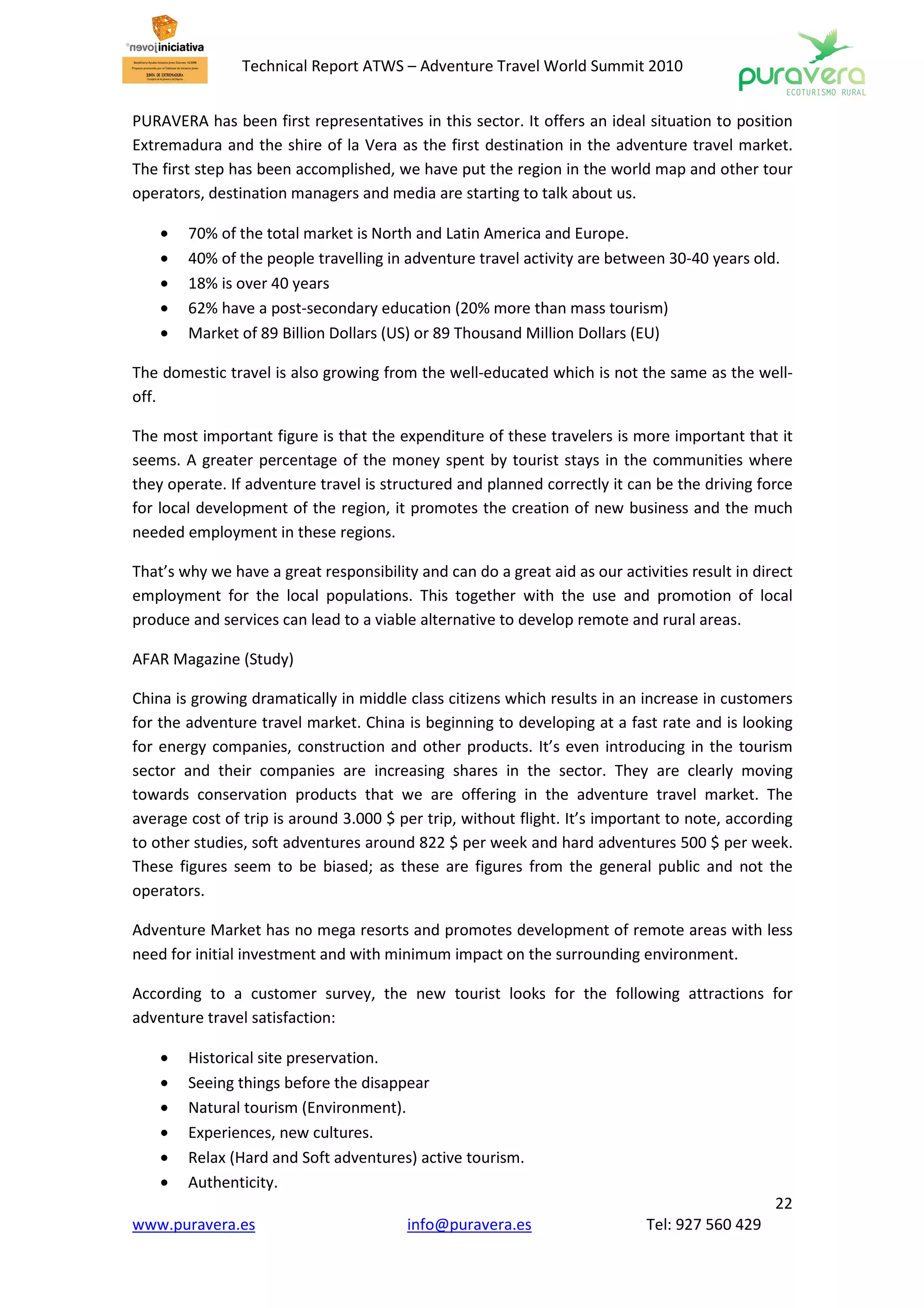 Technical Report ATWS – Adventure Travel World Summit 2010


PURAVERA has been first representatives in this sector. It offers an ideal situation to position
Extremadura and the shire of la Vera as the first destination in the adventure travel market.
The first step has been accomplished, we have put the region in the world map and other tour
operators, destination managers and media are starting to talk about us.

    •   70% of the total market is North and Latin America and Europe.
    •   40% of the people travelling in adventure travel activity are between 30-40 years old.
    •   18% is over 40 years
    •   62% have a post-secondary education (20% more than mass tourism)
    •   Market of 89 Billion Dollars (US) or 89 Thousand Million Dollars (EU)

The domestic travel is also growing from the well-educated which is not the same as the well-
off.

The most important figure is that the expenditure of these travelers is more important that it
seems. A greater percentage of the money spent by tourist stays in the communities where
they operate. If adventure travel is structured and planned correctly it can be the driving force
for local development of the region, it promotes the creation of new business and the much
needed employment in these regions.

That’s why we have a great responsibility and can do a great aid as our activities result in direct
employment for the local populations. This together with the use and promotion of local
produce and services can lead to a viable alternative to develop remote and rural areas.

AFAR Magazine (Study)

China is growing dramatically in middle class citizens which results in an increase in customers
for the adventure travel market. China is beginning to developing at a fast rate and is looking
for energy companies, construction and other products. It’s even introducing in the tourism
sector and their companies are increasing shares in the sector. They are clearly moving
towards conservation products that we are offering in the adventure travel market. The
average cost of trip is around 3.000 $ per trip, without flight. It’s important to note, according
to other studies, soft adventures around 822 $ per week and hard adventures 500 $ per week.
These figures seem to be biased; as these are figures from the general public and not the
operators.

Adventure Market has no mega resorts and promotes development of remote areas with less
need for initial investment and with minimum impact on the surrounding environment.

According to a customer survey, the new tourist looks for the following attractions for
adventure travel satisfaction:

    •   Historical site preservation.
    •   Seeing things before the disappear
    •   Natural tourism (Environment).
    •   Experiences, new cultures.
    •   Relax (Hard and Soft adventures) active tourism.
    •   Authenticity.
                                                                                                22
www.puravera.es                          info@puravera.es                    Tel: 927 560 429
 