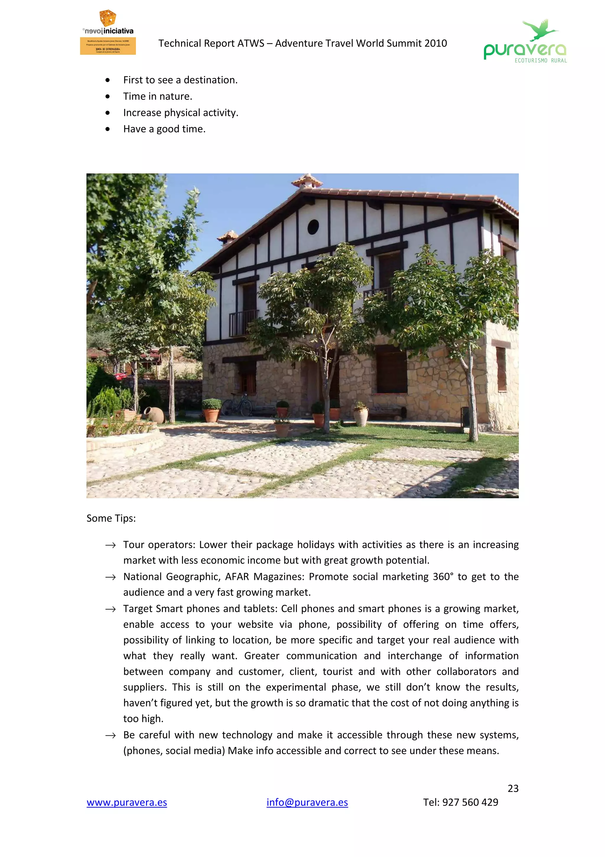 Technical Report ATWS – Adventure Travel World Summit 2010


   •   First to see a destination.
   •   Time in nature.
   •   Increase physical activity.
   •   Have a good time.




Some Tips:

   → Tour operators: Lower their package holidays with activities as there is an increasing
     market with less economic income but with great growth potential.
   → National Geographic, AFAR Magazines: Promote social marketing 360° to get to the
     audience and a very fast growing market.
   → Target Smart phones and tablets: Cell phones and smart phones is a growing market,
     enable access to your website via phone, possibility of offering on time offers,
     possibility of linking to location, be more specific and target your real audience with
     what they really want. Greater communication and interchange of information
     between company and customer, client, tourist and with other collaborators and
     suppliers. This is still on the experimental phase, we still don’t know the results,
     haven’t figured yet, but the growth is so dramatic that the cost of not doing anything is
     too high.
   → Be careful with new technology and make it accessible through these new systems,
     (phones, social media) Make info accessible and correct to see under these means.


                                                                                           23
www.puravera.es                       info@puravera.es                  Tel: 927 560 429
 