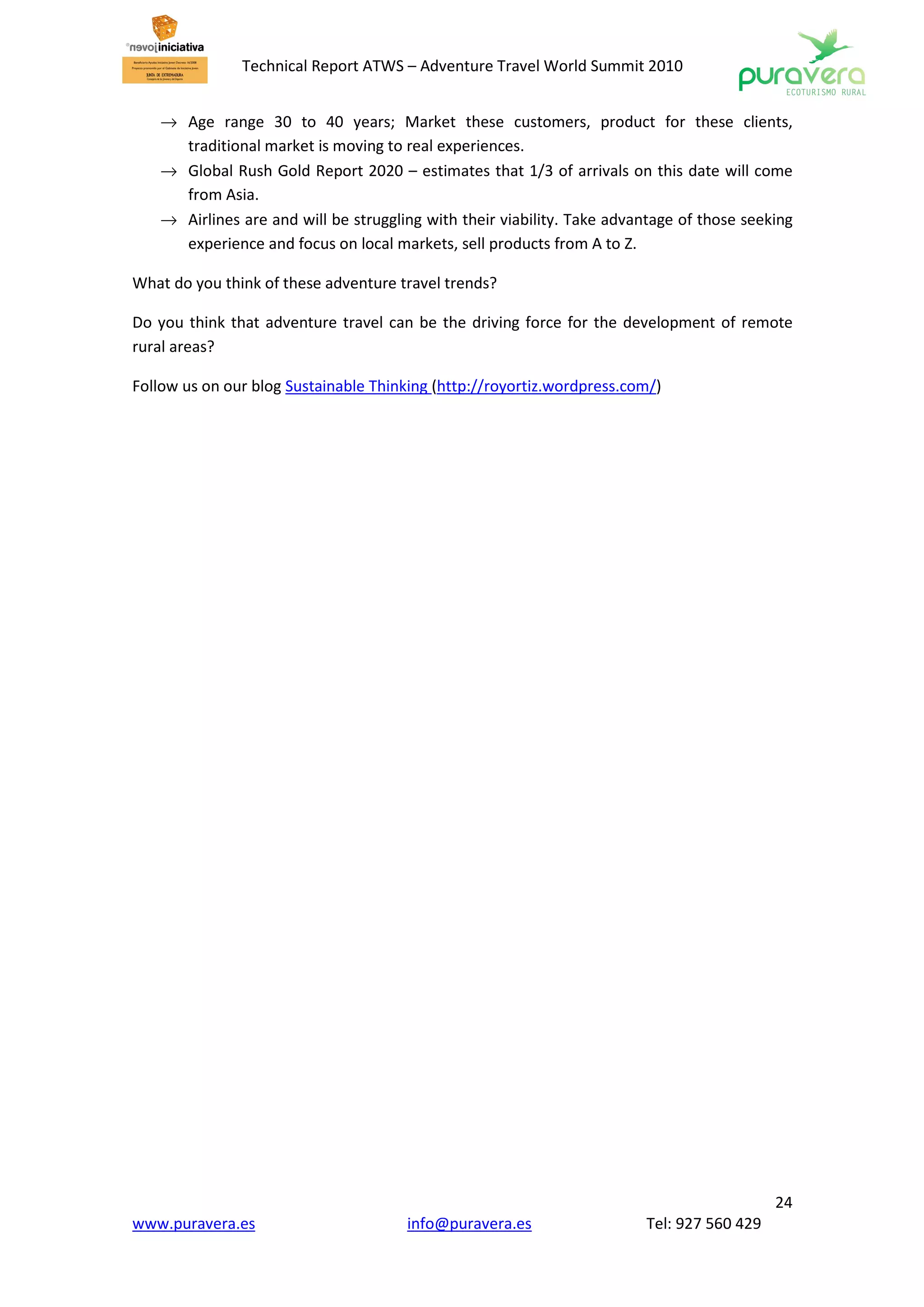 Technical Report ATWS – Adventure Travel World Summit 2010


   → Age range 30 to 40 years; Market these customers, product for these clients,
     traditional market is moving to real experiences.
   → Global Rush Gold Report 2020 – estimates that 1/3 of arrivals on this date will come
     from Asia.
   → Airlines are and will be struggling with their viability. Take advantage of those seeking
     experience and focus on local markets, sell products from A to Z.

What do you think of these adventure travel trends?

Do you think that adventure travel can be the driving force for the development of remote
rural areas?

Follow us on our blog Sustainable Thinking (http://royortiz.wordpress.com/)




                                                                                           24
www.puravera.es                       info@puravera.es                  Tel: 927 560 429
 