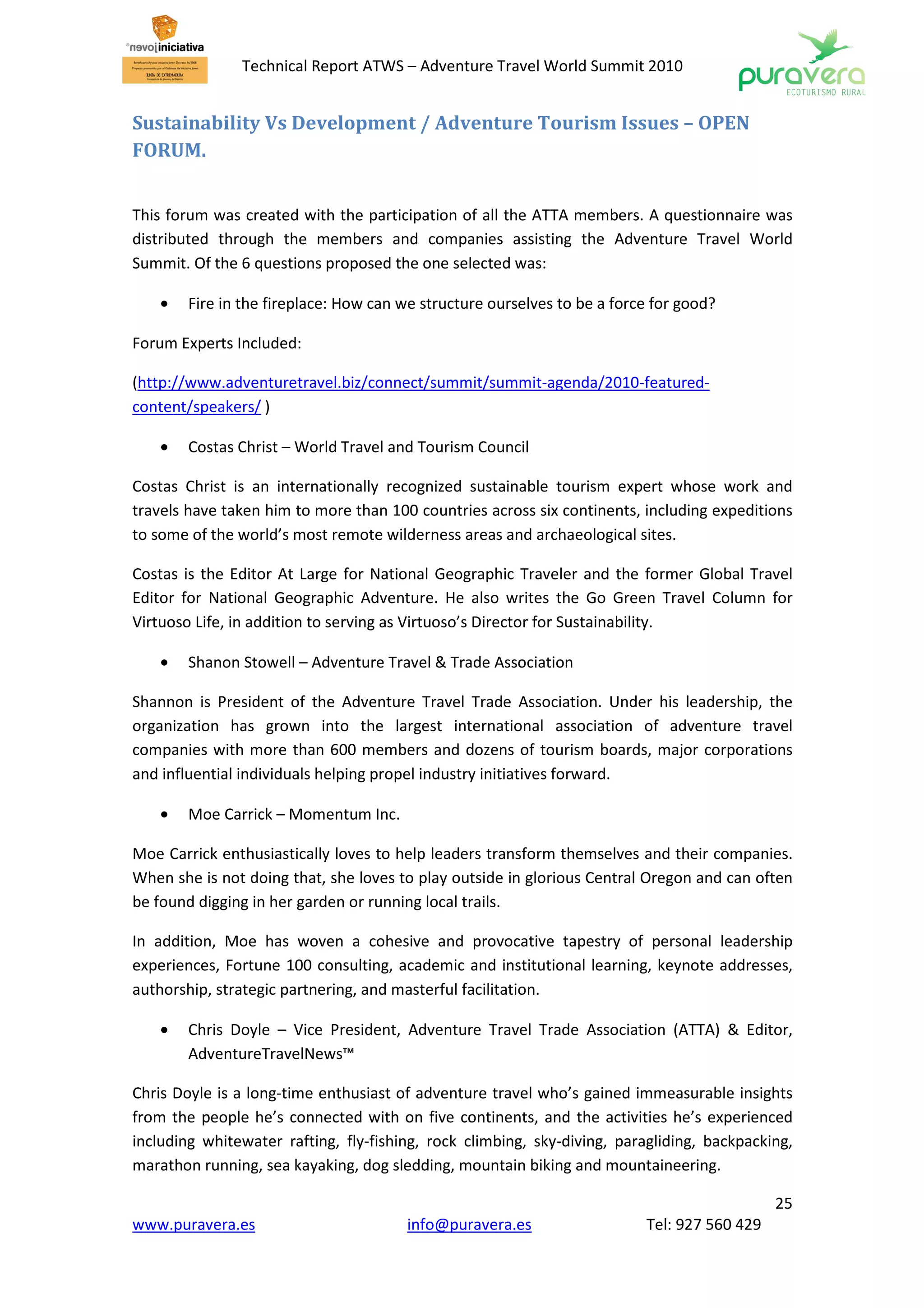 Technical Report ATWS – Adventure Travel World Summit 2010


Sustainability Vs Development / Adventure Tourism Issues – OPEN
FORUM.


This forum was created with the participation of all the ATTA members. A questionnaire was
distributed through the members and companies assisting the Adventure Travel World
Summit. Of the 6 questions proposed the one selected was:

    •   Fire in the fireplace: How can we structure ourselves to be a force for good?

Forum Experts Included:

(http://www.adventuretravel.biz/connect/summit/summit-agenda/2010-featured-
content/speakers/ )

    •   Costas Christ – World Travel and Tourism Council

Costas Christ is an internationally recognized sustainable tourism expert whose work and
travels have taken him to more than 100 countries across six continents, including expeditions
to some of the world’s most remote wilderness areas and archaeological sites.

Costas is the Editor At Large for National Geographic Traveler and the former Global Travel
Editor for National Geographic Adventure. He also writes the Go Green Travel Column for
Virtuoso Life, in addition to serving as Virtuoso’s Director for Sustainability.

    •   Shanon Stowell – Adventure Travel & Trade Association

Shannon is President of the Adventure Travel Trade Association. Under his leadership, the
organization has grown into the largest international association of adventure travel
companies with more than 600 members and dozens of tourism boards, major corporations
and influential individuals helping propel industry initiatives forward.

    •   Moe Carrick – Momentum Inc.

Moe Carrick enthusiastically loves to help leaders transform themselves and their companies.
When she is not doing that, she loves to play outside in glorious Central Oregon and can often
be found digging in her garden or running local trails.

In addition, Moe has woven a cohesive and provocative tapestry of personal leadership
experiences, Fortune 100 consulting, academic and institutional learning, keynote addresses,
authorship, strategic partnering, and masterful facilitation.

    •   Chris Doyle – Vice President, Adventure Travel Trade Association (ATTA) & Editor,
        AdventureTravelNews™

Chris Doyle is a long-time enthusiast of adventure travel who’s gained immeasurable insights
from the people he’s connected with on five continents, and the activities he’s experienced
including whitewater rafting, fly-fishing, rock climbing, sky-diving, paragliding, backpacking,
marathon running, sea kayaking, dog sledding, mountain biking and mountaineering.

                                                                                             25
www.puravera.es                        info@puravera.es                   Tel: 927 560 429
 