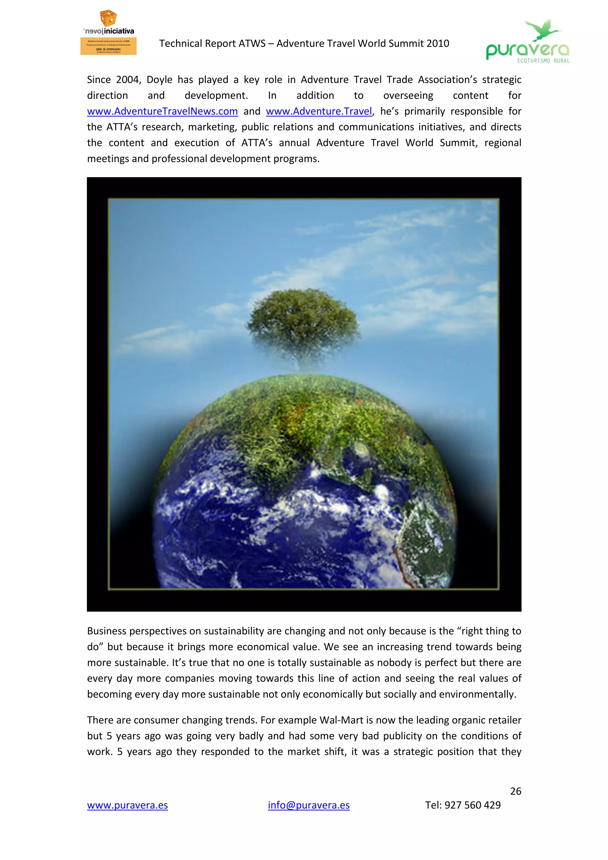 Technical Report ATWS – Adventure Travel World Summit 2010


Since 2004, Doyle has played a key role in Adventure Travel Trade Association’s strategic
direction   and     development.      In     addition   to  overseeing       content     for
www.AdventureTravelNews.com and www.Adventure.Travel, he’s primarily responsible for
the ATTA’s research, marketing, public relations and communications initiatives, and directs
the content and execution of ATTA’s annual Adventure Travel World Summit, regional
meetings and professional development programs.




Business perspectives on sustainability are changing and not only because is the “right thing to
do” but because it brings more economical value. We see an increasing trend towards being
more sustainable. It’s true that no one is totally sustainable as nobody is perfect but there are
every day more companies moving towards this line of action and seeing the real values of
becoming every day more sustainable not only economically but socially and environmentally.

There are consumer changing trends. For example Wal-Mart is now the leading organic retailer
but 5 years ago was going very badly and had some very bad publicity on the conditions of
work. 5 years ago they responded to the market shift, it was a strategic position that they


                                                                                              26
www.puravera.es                         info@puravera.es                   Tel: 927 560 429
 