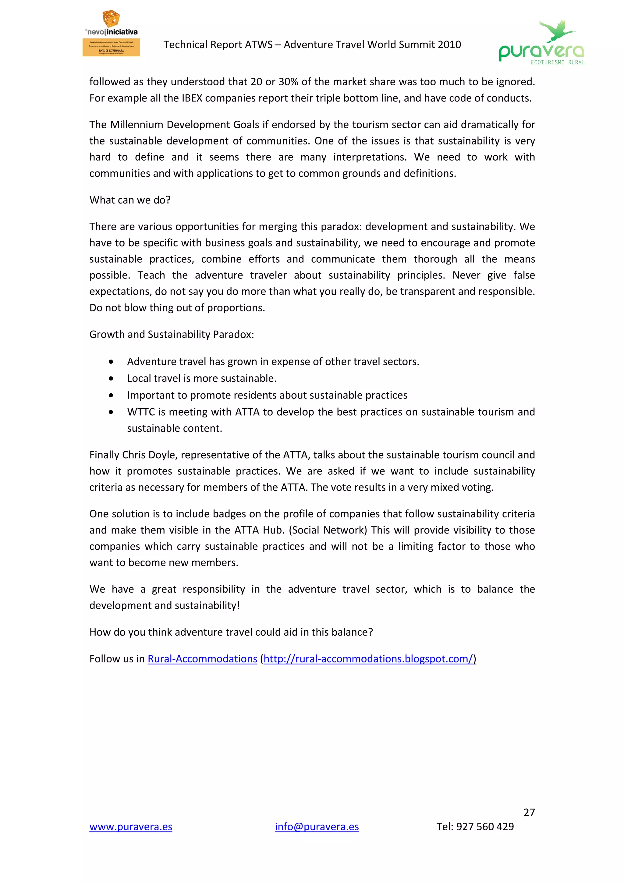 Technical Report ATWS – Adventure Travel World Summit 2010


followed as they understood that 20 or 30% of the market share was too much to be ignored.
For example all the IBEX companies report their triple bottom line, and have code of conducts.

The Millennium Development Goals if endorsed by the tourism sector can aid dramatically for
the sustainable development of communities. One of the issues is that sustainability is very
hard to define and it seems there are many interpretations. We need to work with
communities and with applications to get to common grounds and definitions.

What can we do?

There are various opportunities for merging this paradox: development and sustainability. We
have to be specific with business goals and sustainability, we need to encourage and promote
sustainable practices, combine efforts and communicate them thorough all the means
possible. Teach the adventure traveler about sustainability principles. Never give false
expectations, do not say you do more than what you really do, be transparent and responsible.
Do not blow thing out of proportions.

Growth and Sustainability Paradox:

    •   Adventure travel has grown in expense of other travel sectors.
    •   Local travel is more sustainable.
    •   Important to promote residents about sustainable practices
    •   WTTC is meeting with ATTA to develop the best practices on sustainable tourism and
        sustainable content.

Finally Chris Doyle, representative of the ATTA, talks about the sustainable tourism council and
how it promotes sustainable practices. We are asked if we want to include sustainability
criteria as necessary for members of the ATTA. The vote results in a very mixed voting.

One solution is to include badges on the profile of companies that follow sustainability criteria
and make them visible in the ATTA Hub. (Social Network) This will provide visibility to those
companies which carry sustainable practices and will not be a limiting factor to those who
want to become new members.

We have a great responsibility in the adventure travel sector, which is to balance the
development and sustainability!

How do you think adventure travel could aid in this balance?

Follow us in Rural-Accommodations (http://rural-accommodations.blogspot.com/)




                                                                                              27
www.puravera.es                         info@puravera.es                   Tel: 927 560 429
 