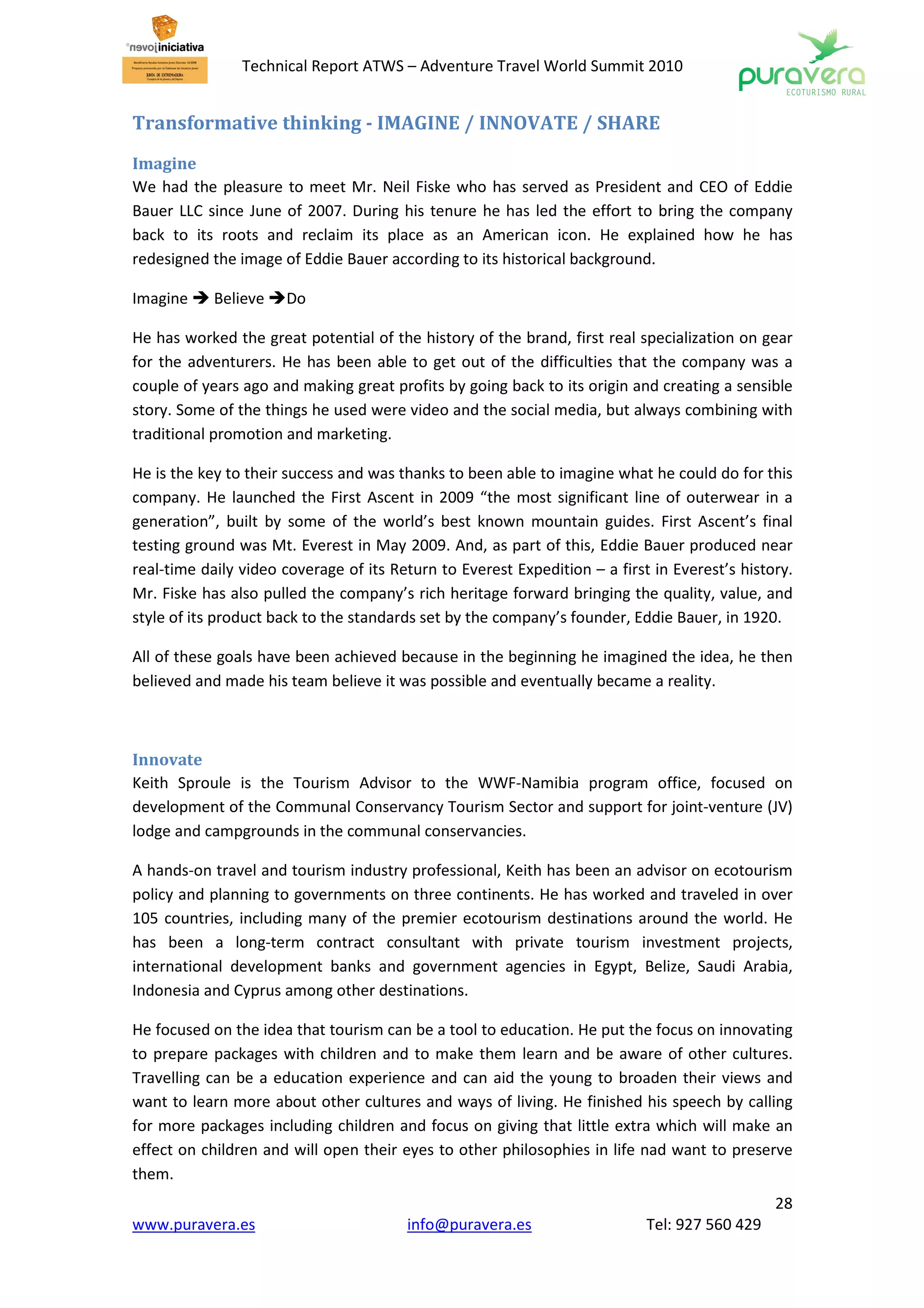 Technical Report ATWS – Adventure Travel World Summit 2010


Transformative thinking - IMAGINE / INNOVATE / SHARE
Imagine
We had the pleasure to meet Mr. Neil Fiske who has served as President and CEO of Eddie
Bauer LLC since June of 2007. During his tenure he has led the effort to bring the company
back to its roots and reclaim its place as an American icon. He explained how he has
redesigned the image of Eddie Bauer according to its historical background.

Imagine     Believe   Do

He has worked the great potential of the history of the brand, first real specialization on gear
for the adventurers. He has been able to get out of the difficulties that the company was a
couple of years ago and making great profits by going back to its origin and creating a sensible
story. Some of the things he used were video and the social media, but always combining with
traditional promotion and marketing.

He is the key to their success and was thanks to been able to imagine what he could do for this
company. He launched the First Ascent in 2009 “the most significant line of outerwear in a
generation”, built by some of the world’s best known mountain guides. First Ascent’s final
testing ground was Mt. Everest in May 2009. And, as part of this, Eddie Bauer produced near
real-time daily video coverage of its Return to Everest Expedition – a first in Everest’s history.
Mr. Fiske has also pulled the company’s rich heritage forward bringing the quality, value, and
style of its product back to the standards set by the company’s founder, Eddie Bauer, in 1920.

All of these goals have been achieved because in the beginning he imagined the idea, he then
believed and made his team believe it was possible and eventually became a reality.



Innovate
Keith Sproule is the Tourism Advisor to the WWF-Namibia program office, focused on
development of the Communal Conservancy Tourism Sector and support for joint-venture (JV)
lodge and campgrounds in the communal conservancies.

A hands-on travel and tourism industry professional, Keith has been an advisor on ecotourism
policy and planning to governments on three continents. He has worked and traveled in over
105 countries, including many of the premier ecotourism destinations around the world. He
has been a long-term contract consultant with private tourism investment projects,
international development banks and government agencies in Egypt, Belize, Saudi Arabia,
Indonesia and Cyprus among other destinations.

He focused on the idea that tourism can be a tool to education. He put the focus on innovating
to prepare packages with children and to make them learn and be aware of other cultures.
Travelling can be a education experience and can aid the young to broaden their views and
want to learn more about other cultures and ways of living. He finished his speech by calling
for more packages including children and focus on giving that little extra which will make an
effect on children and will open their eyes to other philosophies in life nad want to preserve
them.
                                                                                               28
www.puravera.es                         info@puravera.es                    Tel: 927 560 429
 